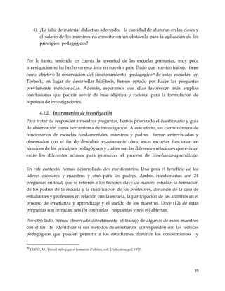 39
4) ¿La falta de material didáctico adecuado, la cantidad de alumnos en las clases y
el salario de los maestros no constituyen un obstáculo para la aplicación de los
principios pedagógicos?
Por lo tanto, teniendo en cuenta la juventud de las escuelas primarias, muy poca
investigación se ha hecho en esta área en nuestro país. Dado que nuestro trabajo tiene
como objetivo la observación del funcionamiento pedagógico36 de estas escuelas en
Torbeck, en lugar de desarrollar hipótesis, hemos optado por hacer las preguntas
previamente mencionadas. Además, esperamos que ellas favoreccan más amplias
conclusiones que podrán servir de base objetiva y racional para la formulación de
hipótesis de investigaciones.
4.1.2. Instrumentos de investigación
Para tratar de responder a nuestras preguntas, hemos priorizado el cuestionario y guía
de observación como herramienta de investigación. A este efecto, un cierto número de
funcionarios de escuelas fundamentales, maestros y padres fueron entrevistados y
observados con el fin de descubrir exactamente cómo estas escuelas funcionan en
términos de los principios pedagógicos y cuáles son las diferentes relaciones que existen
entre los diferentes actores para promover el proceso de enseñanza-aprendizaje.
En este contexto, hemos desarrollado dos cuestionarios. Uno para el beneficio de los
líderes escolares y maestros y otro para los padres. Ambos cuestionarios con 24
preguntas en total, que se refieren a los factores clave de nuestro estudio: la formación
de los padres de la escuela y la cualificación de los profesores, distancia de la casa de
estudiantes y profesores en relación con la escuela, la participación de los alumnos en el
proceso de enseñanza y aprendizaje y el sueldo de los maestros. Doce (12) de estas
preguntas son cerradas, seis (6) con varias respuestas y seis (6) abiertas.
Por otro lado, hemos observado directamente el trabajo de algunos de estos maestros
con el fin de identificar si sus métodos de enseñanza corresponden con las técnicas
pedagógicas que pueden permitir a los estudiantes dominar los conocimientos y
36
LESNE, M., Travail prélogique et formation d’adultes, coll. L’éducateur, puf, 1977.
 