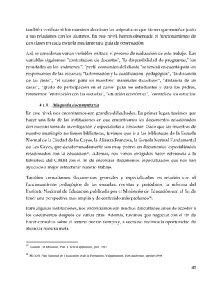 40
también verificar si los maestros dominan las asignaturas que tienen que enseñar junto
a sus relaciones con los alumnos. En este nivel, hemos observado el funcionamiento de
dos clases en cada escuela mediante una guía de observación.
Así, se consideran varias variables en todo el proceso de realización de este trabajo. Las
variables siguientes: "contratación de docentes", "la disponibilidad de programas," los
resultados en los exámenes ", "perfil económico del cliente "se tendrá en cuenta para los
responsables de las escuelas; “la formación y la cualificación pedagógica”, "la distancia
de las casas”, “el salario" para los maestros" materiales did{cticos”, “distancia de las
casas”, “grado de participación en el curso" para los estudiantes y para los padres,
retenemos: "en relación con las escuelas", "situación económica", "control de los estudios
4.1.3. Búsqueda documentaria
En este nivel, nos encontramos con grandes dificultades. En primer lugar, tuvimos que
hacer una lista de las instituciones en que encontramos los documentos relacionados
con nuestro tema de investigación y especialistas a contactar. Dado que las muestras de
nuestro municipio no tienen bibliotecas, tuvimos que ir a las bibliotecas de la Escuela
Normal de la Ciudad de les Cayes, la Alianza Francesa, la Escuela Normal Fundamental
de Les Cayes, que desafortunadamente son muy pobres en documentos especializados
relacionados con la educación37
. Además, nos vimos obligados hacer referencia a la
biblioteca del CREFI con el fin de encontrar documentos especializados que nos han
ayudado a mejor estructurar nuestro trabajo.
También consultamos documentos generales y especializados en relación con el
funcionamiento pedagógico de las escuelas, revistas y periódicos, la reforma del
Instituto Nacional de Educación publicada por el Ministerio de Educación con el fin de
tener una perspectiva más amplia y de contenido más profundo38
.
Para algunas instituciones, nos encontramos con muchas dificultades antes de acceder a
los documentos después de varias citas. Además, tuvimos que negociar con el fin de
hacer consultas sobre el terreno por un tiempo y, a veces no tuvimos la oportunidad de
alcanzar nuestra meta.
37
Aumont., et Meusnier, PM,. L’acte d’apprendre,, puf, 1992
38
MENJS, Plan National de l’Education et de la Formation, Vulgarisation, Port-au-Prince, janvier 1998
 