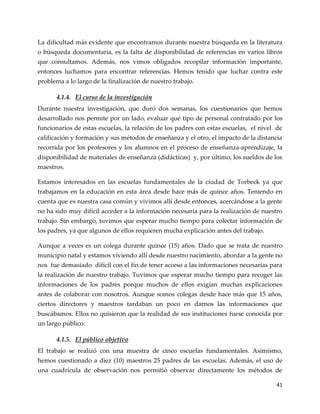41
La dificultad más evidente que encontramos durante nuestra búsqueda en la literatura
o búsqueda documentaria, es la falta de disponibilidad de referencias en varios libros
que consultamos. Además, nos vimos obligados recopilar información importante,
entonces luchamos para encontrar referencias. Hemos tenido que luchar contra este
problema a lo largo de la finalización de nuestro trabajo.
4.1.4. El curso de la investigación
Durante nuestra investigación, que duró dos semanas, los cuestionarios que hemos
desarrollado nos permite por un lado, evaluar qué tipo de personal contratado por los
funcionarios de estas escuelas, la relación de los padres con estas escuelas, el nivel de
calificación y formación y sus métodos de enseñanza y el otro, el impacto de la distancia
recorrida por los profesores y los alumnos en el proceso de enseñanza-aprendizaje, la
disponibilidad de materiales de enseñanza (didácticas) y, por último, los sueldos de los
maestros.
Estamos interesados en las escuelas fundamentales de la ciudad de Torbeck ya que
trabajamos en la educación en esta área desde hace más de quince años. Teniendo en
cuenta que es nuestra casa común y vivimos allí desde entonces, acercándose a la gente
no ha sido muy difícil acceder a la información necesaria para la realización de nuestro
trabajo. Sin embargo, tuvimos que esperar mucho tiempo para colectar información de
los padres, ya que algunos de ellos requieren mucha explicación antes del trabajo.
Aunque a veces es un colega durante quince (15) años. Dado que se trata de nuestro
municipio natal y estamos viviendo allí desde nuestro nacimiento, abordar a la gente no
nos fue demasiado difícil con el fin de tener acceso a las informaciones necesarias para
la realización de nuestro trabajo. Tuvimos que esperar mucho tiempo para recoger las
informaciones de los padres porque muchos de ellos exigían muchas explicaciones
antes de colaborar con nosotros. Aunque somos colegas desde hace más que 15 años,
ciertos directores y maestros tardaban un poco en darnos las informaciones que
buscábamos. Ellos no quisieron que la realidad de sus instituciones fuese conocida por
un largo público.
4.1.5. El público objetivo
El trabajo se realizó con una muestra de cinco escuelas fundamentales. Asimismo,
hemos cuestionado a diez (10) maestros 25 padres de las escuelas. Además, el uso de
una cuadrícula de observación nos permitió observar directamente los métodos de
 