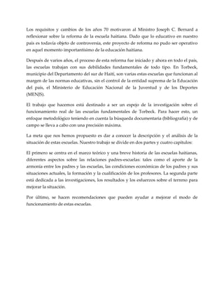 Los requisitos y cambios de los años 70 motivaron al Ministro Joseph C. Bernard a
reflexionar sobre la reforma de la escuela haitiana. Dado que lo educativo en nuestro
país es todavía objeto de controversia, este proyecto de reforma no pudo ser operativo
en aquel momento importantísimo de la educación haitiana.
Después de varios años, el proceso de esta reforma fue iniciado y ahora en todo el país,
las escuelas trabajan con sus debilidades fundamentales de todo tipo. En Torbeck,
municipio del Departamento del sur de Haití, son varias estas escuelas que funcionan al
margen de las normas educativas, sin el control de la entidad suprema de la Educación
del país, el Ministerio de Educación Nacional de la Juventud y de los Deportes
(MENJS).
El trabajo que hacemos está destinado a ser un espejo de la investigación sobre el
funcionamiento real de las escuelas fundamentales de Torbeck. Para hacer esto, un
enfoque metodológico teniendo en cuenta la búsqueda documentaria (bibliografía) y de
campo se lleva a cabo con una precisión máxima.
La meta que nos hemos propuesto es dar a conocer la descripción y el análisis de la
situación de estas escuelas. Nuestro trabajo se divide en dos partes y cuatro capítulos:
El primero se centra en el marco teórico y una breve historia de las escuelas haitianas,
diferentes aspectos sobre las relaciones padres-escuelas: tales como el aporte de la
armonía entre los padres y las escuelas, las condiciones económicas de los padres y sus
situaciones actuales, la formación y la cualificación de los profesores. La segunda parte
está dedicada a las investigaciones, los resultados y los esfuerzos sobre el terreno para
mejorar la situación.
Por último, se hacen recomendaciones que pueden ayudar a mejorar el modo de
funcionamiento de estas escuelas.
 