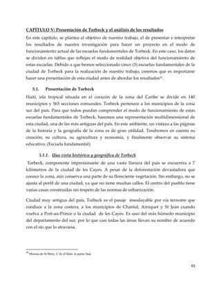 43
CAPÍTULO V: Presentación de Torbeck y el análisis de los resultados
En este capítulo, se plantea el objetivo de nuestro trabajo, el de presentar e interpretar
los resultados de nuestra investigación para hacer un proyecto en el modo de
funcionamiento actual de las escuelas fundamentales de Torbeck. En este caso, los datos
se dividen en tablas que reflejan el modo de realidad objetiva del funcionamiento de
estas escuelas. Debido a que hemos seleccionado cinco (5) escuelas fundamentales de la
ciudad de Torbeck para la realización de nuestro trabajo, creemos que es importante
hacer una presentación de esta ciudad antes de abordar los resultados39
.
5.1. Presentación de Torbeck
Haití, isla tropical situada en el corazón de la zona del Caribe se divide en 140
municipios y 565 secciones comunales. Torbeck pertenece a los municipios de la zona
sur del país. Para que todos puedan comprender el modo de funcionamiento de estas
escuelas fundamentales de Torbeck, haremos una representación multidimensional de
esta ciudad, una de las más antiguas del país. En este ambiente, un vistazo a las páginas
de la historia y la geografía de la zona es de gran utilidad. Tendremos en cuenta su
creación, su cultura, su agricultura y economía, y finalmente observar su sistema
educativo. (Escuela fundamental).
5.1.1. Una vista histórica y geográfica de Torbeck
Torbeck, componente impresionante de una vasta llanura del país se encuentra a 7
kilómetros de la ciudad de les Cayes. A pesar de la deforestación devastadora que
conoce la zona, aún conserva una parte de su floreciente vegetación. Sin embargo, no se
ajusta al perfil de una ciudad, ya que no tiene muchas calles. El centro del pueblo tiene
varias casas construidas sin respeto de las normas de urbanización.
Ciudad muy antigua del país, Torbeck es el pasaje insoslayable por vía terrestre que
conduce a la zona costera, a los municipios de Chantal, Arniquet y St Jean cuando
vuelva a Port-au-Prince o la ciudad de les Cayes. Es uno del más húmedo municipio
del departamento del sur, por lo que casi todas las áreas llevan su nombre de acuerdo
con el río que lo atraviesa.
39
Moreau de St Mery, L’ile d’Haïti, la partie Sud,
 