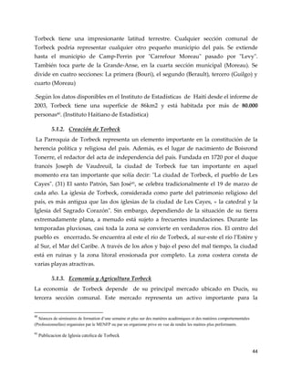 44
Torbeck tiene una impresionante latitud terrestre. Cualquier sección comunal de
Torbeck podría representar cualquier otro pequeño municipio del país. Se extiende
hasta el municipio de Camp-Perrin por "Carrefour Moreau" pasado por "Levy".
También toca parte de la Grande-Anse, en la cuarta sección municipal (Moreau). Se
divide en cuatro secciones: La primera (Bouri), el segundo (Berault), tercero (Guilgo) y
cuarto (Moreau)
.Según los datos disponibles en el Instituto de Estadísticas de Haití desde el informe de
2003, Torbeck tiene una superficie de 86km2 y está habitada por más de 80.000
personas40
. (Instituto Haitiano de Estadística)
5.1.2. Creación de Torbeck
La Parroquia de Torbeck representa un elemento importante en la constitución de la
herencia política y religiosa del país. Además, es el lugar de nacimiento de Boisrond
Tonerre, el redactor del acta de independencia del país. Fundada en 1720 por el duque
francés Joseph de Vaudreuil, la ciudad de Torbeck fue tan importante en aquel
momento era tan importante que solía decir: "La ciudad de Torbeck, el pueblo de Les
Cayes". (31) El santo Patrón, San José41
, se celebra tradicionalmente el 19 de marzo de
cada año. La iglesia de Torbeck, considerada como parte del patrimonio religioso del
país, es más antigua que las dos iglesias de la ciudad de Les Cayes, « la catedral y la
Iglesia del Sagrado Corazón". Sin embargo, dependiendo de la situación de su tierra
extremadamente plana, a menudo está sujeto a frecuentes inundaciones. Durante las
temporadas pluviosas, casi toda la zona se convierte en verdaderos ríos. El centro del
pueblo es encerrado. Se encuentra al este el río de Torbeck, al sur-este el río l’Estère y
al Sur, el Mar del Caribe. A través de los años y bajo el peso del mal tiempo, la ciudad
está en ruinas y la zona litoral erosionada por completo. La zona costera consta de
varias playas atractivas.
5.1.3. Economía y Agricultura Torbeck
La economía de Torbeck depende de su principal mercado ubicado en Ducis, su
tercera sección comunal. Este mercado representa un activo importante para la
40
Séances de séminaires de formation d’une semaine et plus sur des matières académiques et des matières comportementales
(Professionnelles) organisées par le MENFP ou par un organisme prive en vue de rendre les maitres plus performants.
41
Publicacion de Iglesia catolica de Torbeck
 