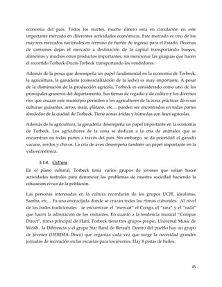 45
economía del país. Todos los martes, mucho dinero está en circulación en este
importante mercado en diferentes actividades económicas. Este mercado es uno de los
mayores mercados nacionales en término de fuente de ingreso para el Estado. Decenas
de camiones dejan el mercado a destinación de la capital transportando bueyes,
alimentos y muchos otros productos importantes, sin mencionar las guaguas que hacen
el recorrido Torbeck-Ducis-Torbeck transportando los vendedores.
Además de la pesca que desempeña un papel fundamental en la economía de Torbeck,
la agricultura, la ganadería (comercialización de la leche) es muy importante. A pesar
de la disminución de la producción agrícola, Torbeck es considerado como uno de los
principales graneros del departamento. Sus tierras de regadío y de cultivo y los diversos
ríos que cruzan este municipio permiten a los agricultores de la zona prácticar diversas
culturas: guisantes, arroz, maíz, plátano, etc< pueden ser encontrados en todas partes
alrededor de la ciudad de Torbeck. Tiene zonas áridas y húmedas con fines agrícolas.
Además de la agricultura, la ganadería desempeña un papel importante en la economía
de Torbeck. Los agricultores de la zona se dedican a la cría de animales que se
encuentran en todas partes a través del país. Sin embargo, se da prioridad al ganado
vacuno, cerdos y chivos. La cría de aves desempeña también un papel importante en la
vida económica.
5.1.4. Cultura
En el plano cultural, Torbeck tenía varios grupos de jóvenes que solían hacer
actividades teatrales para denunciar los problemas de nuestra sociedad haciendo la
educación cívica de la población.
Las personas interesadas en la cultura recordarán de los grupos UCJT, idealistas,
Samba, etc< Es una encrucijada donde se cruzan todos los ritmos culturales. Al nivel
de los bailes tradicionales se encuentran el “menuat” el Congo, el “rara” y el “rada”
que hacen la admiración de los visitantes. En cuanto a la tendencia musical “Compas
Direct”, ritmo principal de Haití, Torbeck tiene tres grupos propio, Universal Music de
Welsh , la Diferencia y el grupo Star Band de Berault. Dentro del pueblo hay un grupo
de jóvenes (HERJMA Disco) que organiza cada vez que surge la necesidad grandes
jornadas de recreación en las escuelas para los jóvenes. Hay 8 pistas de bailes.
 