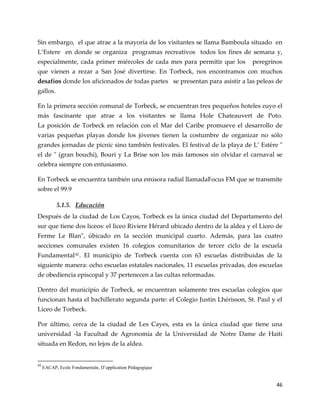 46
Sin embargo, el que atrae a la mayoría de los visitantes se llama Bamboula situado en
L’Estere en donde se organiza programas recreativos todos los fines de semana y,
especialmente, cada primer miércoles de cada mes para permitir que los peregrinos
que vienen a rezar a San José divertirse. En Torbeck, nos encontramos con muchos
desafíos donde los aficionados de todas partes se presentan para asistir a las peleas de
gallos.
En la primera sección comunal de Torbeck, se encuentran tres pequeños hoteles cuyo el
más fascinante que atrae a los visitantes se llama Hole Chateauvert de Poto.
La posición de Torbeck en relación con el Mar del Caribe promueve el desarrollo de
varias pequeñas playas donde los jóvenes tienen la costumbre de organizar no sólo
grandes jornadas de picnic sino también festivales. El festival de la playa de L’ Estère "
el de " (gran bouchi), Bouri y La Brise son los más famosos sin olvidar el carnaval se
celebra siempre con entusiasmo.
En Torbeck se encuentra también una emisora radial llamadaFocus FM que se transmite
sobre el 99.9
5.1.5. Educación
Después de la ciudad de Los Cayos, Torbeck es la única ciudad del Departamento del
sur que tiene dos liceos: el liceo Riviere Hérard ubicado dentro de la aldea y el Liceo de
Ferme Le Blan", úbicado en la sección municipal cuarto. Además, para las cuatro
secciones comunales existen 16 colegios comunitarios de tercer ciclo de la escuela
Fundamental42. El municipio de Torbeck cuenta con 63 escuelas distribuidas de la
siguiente manera: ocho escuelas estatales nacionales, 11 escuelas privadas, dos escuelas
de obediencia episcopal y 37 pertenecen a las cultas reformadas.
Dentro del municipio de Torbeck, se encuentran solamente tres escuelas colegios que
funcionan hasta el bachillerato segunda parte: el Colegio Justin Lhérisson, St. Paul y el
Liceo de Torbeck.
Por último, cerca de la ciudad de Les Cayes, esta es la única ciudad que tiene una
universidad -la Facultad de Agronomía de la Universidad de Notre Dame de Haití
situada en Redon, no lejos de la aldea.
42
EACAP, Ecole Fondamentale, D’application Pédagogique
 
