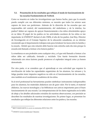 47
5.2. Presentación de los resultados que reflejan el modo de funcionamiento de
las escuelas Fundamentales de Torbeck
Como se muestra en todas las investigaciones que hemos hecho, para que la escuela
pueda cumplir con sus diferentes misiones, se necesita que todos los actores sean
capaces de tocar sus particiones. Además de la dirección de las escuelas que son
responsables del control, del mantenimiento, del simbolismo y de la interfaz, los
padres43
deben ser capaces de apoyar financieramente a los niños ofreciéndoles apoyo
en su labor. El papel de los padres en las actividades escolares de los niños es tan
importante, la UNESCO44
declaró el año 19494, el año de los padres. José Roy, Director
de Investigación en el Consejo Superior de la educación canadiense, en su informe
recomendó que el departamento trabajara más para fortalecer los lazos entre la familia y
la escuela. «Señaló que esta relación debe hacerse más estrecha cada día más porque la
escuela está llamada a formar a los futuros padres."
La enseñanza es una profesión como cualquier otra, y el que está llamado a formar a los
niños debe ser calificado, formado y reciclado. Una fuerte formación docente
relacionada con otros factores puede promover el esplendor integral como ya hemos
demostrado.
Por otra parte, si se considera que el aprendizaje es una actividad que requiere la
movilización de todas las capacidades organicistas de los alumnos, los retrasos y la
fatiga pueden tener impactos negativos no sólo en el funcionamiento de las escuelas,
sino también en el rendimiento académico de los niños.
Si al nivel profesional las herramientas pueden simbolizar instrumentos indispensables
para los alumnos, los materiales didácticos son de gran valor. Por lo tanto, el material
didáctico, las nuevas tecnologías y las bibliotecas son activos importantes para el buen
funcionamiento de una escuela. Las interpretaciones de los datos registrados en la tabla
de abajo y los detalles adicionales extraídos de nuestras observaciones, con precisión se
describen los resultados de nuestras investigaciones. En primer lugar, se presentan los
resultados que reflejan las diferentes relaciones entre los padres y las escuelas.
43
BRITT-MARI BARTH, Le savoir en construction, RETZ, Paris 1993.
44
UNESCO.L’action mondiale pour l’éducation
 