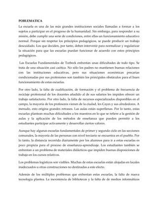 POBLEMATICA
La escuela es una de las más grandes instituciones sociales llamadas a formar a los
sujetos a participar en el progreso de la humanidad. Sin embargo, para responder a su
misión, debe cumplir una serie de condiciones, entre ellas un funcionamiento educativo
normal. Porque sin respetar los principios pedagógicos, se puede producir un trabajo
descuidado. Los que deciden, por tanto, deben intervenir para normalizar y regularizar
la situación para que las escuelas puedan funcionar de acuerdo con estos principios
pedagógicos.
Las Escuelas Fundamentales de Torbeck enfrentan unas dificultades de todo tipo. Se
trata de una situación casi caótica. No sólo los padres no mantienen buenas relaciones
con las instituciones educativas, pero sus situaciones económicas precarias
condicionadas por sus profesiones son también los principales obstáculos para el buen
funcionamiento de estas escuelas.
Por otro lado, la falta de cualificación, de formación y el problema de frecuencia de
reciclaje profesional de los docentes añadido al de sus salarios les impiden ofrecer un
trabajo satisfactorio. Por otro lado, la falta de recursos especializados disponibles en el
campo, la mayoría de los profesores vienen de la ciudad, les Cayes y sus alrededores. A
menudo, esto origina grandes retrasos. Las aulas están superllenas. Por lo tanto, estas
escuelas plantean muchas dificultades a los maestros en lo que se refiere a la gestión de
aulas y la aplicación de los métodos de enseñanza que pueden permitir a los
estudiantes participar activamente y desarrollar ciertos valores.
Aunque hay algunas escuelas fundamentales de primer y segundo ciclo en las secciones
comunales, la mayoría de las personas con nivel terciario se encuentra en el pueblo. Por
lo tanto, la distancia recorrida diariamente por los alumnos para ir a estas escuelas es
poco propicia para el proceso de enseñanza-aprendizaje. Los estudiantes también se
enfrentan a un problema de materiales didácticos que impiden buenas disposiciones de
trabajo en los cursos relativos.
Los problemas logísticos son visibles. Muchas de estas escuelas están alojadas en locales
inadecuados u otras construcciones no destinadas a este efecto.
Además de los múltiples problemas que enfrentan estas escuelas, la falta de nueva
tecnología plantea. La inexistencia de bibliotecas y la falta de de medios informáticos
 