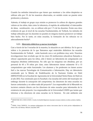 56
Cuando los métodos interactivos que tienen que mantener a los niños despiertos se
utilizan sólo por 1% de los maestros observados, en sentido existe un puente entre
profesores y alumnos.
Además, el trabajo en grupo cuya misión es promover la cultura de algunos grandes
valores en los niños, tales como la tolerancia, el espíritu de solidaridad, el intercambio
de ideas, socialización<tex, se utilizan sólo por 1 % de los docentes. Existe una clara
evidencia de que al nivel de las escuelas Fundamentales; de Torbeck, los métodos de
trabajo utilizados por los docentes no pueden en ninguna manera promover un trabajo
bien hecho. Por lo tanto, en estas escuelas, la formación de los niños/as no es
adecuadamente hecha48
.
5.2.5. Materiales didácticos y nuevas tecnologías
Casi a través de las 5 escuelas de la muestra, la situación es casi idéntica. En lo que se
refiere a la presencia de lo que llamamos aquí materiales didácticos las escuelas
Fundamentales de Torbeck están haciendo cara a un problema muy serio. Nuestras
investigaciones han revelado que de los cinco (5) instituciones educativas llamados a
ofrecer capacitación para los niños, sólo 2 tienen un laboratorio de computación con
máquinas obsoletas embrionarias. No sólo que las máquinas son obsoletas, por un
personal de 60 a 70 niños por clase, estos laboratorios tienen solamente 10 a 13
computadores que están funcionales. Los alumnos y los profesores no tienen acceso
fácil a las nuevas Tecnologías de Comunicación e Información. Hay un laboratorio
construido por la Misión de Estabilización de la Naciones Unidas en Haití
(MINUSTAH) en la Facultad de Agronomía de la Universidad Notre-Dame de Haití en
al año 2012. Fue construido para la Facultad y las escuelas del centro del municipio sin
embargo durante la concepción del compromiso, los directores de estas escuelas no
fueron contactados y no saben nada del proyecto49
. Los responsables de la Minustah no
tuvieron contacto directo con los directores de estas escuelas para informarles de la
existencia de este proyecto. Los responsables de la Universidad UNDH que tenían que
informar a los directores de estas escuelas no lo hicieron. En este ambiente este
48
MINISTERE DE L’EDUCATION. L’école et la famille-Répertoire de projets novateurs réalisés en milieu scolaires, Québec,
1993.
49
PIERE, Ulrick THERVIL, Les pratiques pédagogiques des maitres intervenants dans les écoles privées indépendantes de
Pétion-ville et de Delmas, Mémoire, décembre 2001.
 