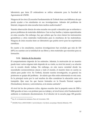 57
laboratorio que tiene 25 ordenadores se utiliza solamente para la Facultad de
Agronomía de UNDH.
Ninguna de las cinco (5) escuelas Fundamentales de Torbeck tiene una biblioteca de que
pueda ayudar a los estudiantes en sus investigaciones. Además del problema de
Internet, ninguna de estas escuelas tiene medios audiovisuales50.
Nuestra observación directa de estas escuelas nos ayudó a descubrir que se enfrentan a
graves problemas de materiales didácticos. Casi no hay huellas y tarjetas especializadas
en estas escuelas. Sin embargo, hay que señalar que las cinco tienen los instrumentos
geométricos y otros materiales tradicionales para la enseñanza de las matemáticas.
Ninguna de estas escuelas tiene un laboratorio que podría servir para las experiencias
científicas.
En cuanto a los estudiantes, nuestras investigaciones han revelado que más de 120
(60%) no cuentan con la totalidad de sus libros y otros materiales que necesitan para su
formación.
5.2.6. Salarios de los docentes
El comportamiento depende de los estímulos. Además, la motivación de un maestro
puede tener varios orígenes todo depende de su visión, su nivel de moral y su relación
con la escuela donde trabaja. Sin embargo, en esta nueva sociedad donde las
necesidades socioeconómicas atacan a todo el mundo, el maestro tiene en cuenta su
salario para poder vivir. En Torbeck, durante nuestra investigación, en general, los
profesores se quejan del problema de salario que ellos están enfrentando en esta zona.
Es la principal razón por la cual muchos de ellos consideran la educación como un
trampolín. Que sean los que fueron formados en la Escuela Normal superior
(Normalistas), técnicos y universitarios, es la misma cantinela51
.
Al nivel de los dos primeros ciclos, algunas escuelas dan la pequeña suma de 2500 a
3000 gourdes al mes a un profesor para su trabajo y al nivel tercer ciclo Fundamental el
ambiente es totalmente discriminatorio. Si el director de la escuela paga 100 gourdes
50
Zay, D., La formation des instituteurs, Paris, éd. Universitaire, 1988.
51
ANGERS, Pierre et BOUCHARD. L’activité éducative. Une théorie, une pratique. Montréal, Bellarmin, 1993.
 