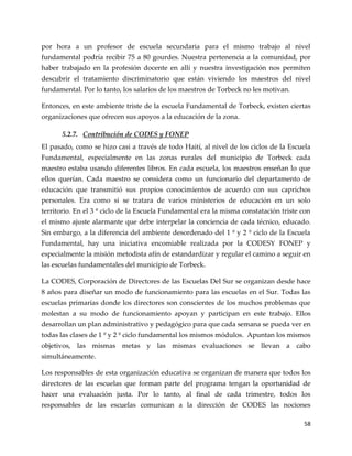 58
por hora a un profesor de escuela secundaria para el mismo trabajo al nivel
fundamental podría recibir 75 a 80 gourdes. Nuestra pertenencia a la comunidad, por
haber trabajado en la profesión docente en allí y nuestra investigación nos permiten
descubrir el tratamiento discriminatorio que están viviendo los maestros del nivel
fundamental. Por lo tanto, los salarios de los maestros de Torbeck no les motivan.
Entonces, en este ambiente triste de la escuela Fundamental de Torbeck, existen ciertas
organizaciones que ofrecen sus apoyos a la educación de la zona.
5.2.7. Contribución de CODES y FONEP
El pasado, como se hizo casi a través de todo Haití, al nivel de los ciclos de la Escuela
Fundamental, especialmente en las zonas rurales del municipio de Torbeck cada
maestro estaba usando diferentes libros. En cada escuela, los maestros enseñan lo que
ellos querían. Cada maestro se considera como un funcionario del departamento de
educación que transmitió sus propios conocimientos de acuerdo con sus caprichos
personales. Era como si se tratara de varios ministerios de educación en un solo
territorio. En el 3 º ciclo de la Escuela Fundamental era la misma constatación triste con
el mismo ajuste alarmante que debe interpelar la conciencia de cada técnico, educado.
Sin embargo, a la diferencia del ambiente desordenado del 1 º y 2 º ciclo de la Escuela
Fundamental, hay una iniciativa encomiable realizada por la CODESY FONEP y
especialmente la misión metodista afín de estandardizar y regular el camino a seguir en
las escuelas fundamentales del municipio de Torbeck.
La CODES, Corporación de Directores de las Escuelas Del Sur se organizan desde hace
8 años para diseñar un modo de funcionamiento para las escuelas en el Sur. Todas las
escuelas primarias donde los directores son conscientes de los muchos problemas que
molestan a su modo de funcionamiento apoyan y participan en este trabajo. Ellos
desarrollan un plan administrativo y pedagógico para que cada semana se pueda ver en
todas las clases de 1 º y 2 º ciclo fundamental los mismos módulos. Apuntan los mismos
objetivos, las mismas metas y las mismas evaluaciones se llevan a cabo
simultáneamente.
Los responsables de esta organización educativa se organizan de manera que todos los
directores de las escuelas que forman parte del programa tengan la oportunidad de
hacer una evaluación justa. Por lo tanto, al final de cada trimestre, todos los
responsables de las escuelas comunican a la dirección de CODES las nociones
 