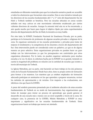 59
estudiadas en diferentes materiales para que la evaluación sumativa puede ser accesible
a todos los alumnos/as que frecuentan estas escuelas. Esta es una iniciativa tomada por
los directores de las escuelas fundamentales del 1 ª y 2 º ciclo del departamento Sur de
Haití y Torbeck también se beneficia. Pero las escuelas ubicadas en zonas rurales
aisladas son muy activas en este movimiento reformista encabezado por ciertos
valientes directores de escuelas. Aunque la armonía total aún no se ha encontrado, y
aún queda mucho por hacer para lograr el objetivo fijado por estos experimentados
directos del departamento del Sur de Haití, la iniciativa es muy loable.
Por otro lado, la FONEP, Fundación Nacional de Enseñanza Privada, por su parte,
participa en la formación de profesores de algunas escuelas privadas o religiosas de la
zona. Se organizan seminarios en las escuelas protestantes y privadas para tratar de
mejorar el rendimiento y la competencia de los docentes a través del departamento del
Sur. Esta intervención puede ser considerada como un paliativo, ya que es de alguna
manera un poco selectiva. Estas organizaciones privadas no pueden hacer un gran
trabajo con las intervenciones ya que los presupuestos son controlados por otros
organismos (donantes). Por lo tanto, no pueden organizar seminarios para muchas
escuelas a la vez. Es decir, la cobertura hacha por la FONEP no es grande, teniendo en
cuenta la magnitud del problema en relación con la cantidad de escuelas que existen a
través del municipio de Torbeck.
La Iglesia Metodista, por su parte, está haciendo un buen trabajo en los dos primeros
ciclos de la Escuela Fundamental. Desde hace años, tiene su propio centro de formación
para formar a los maestros. Los maestros que ya estaban empleados sin formación
adecuada participan en seminarios en los que aprenden a preparar secuencias, revisar
los métodos de aproximación y de reciclan. Con respecto a las evaluaciones, son
idénticas a las que hacen la CODES.
A pesar del sombrío panorama presentado por el ambiente educativo de estas escuelas
fundamentales de Torbeck en su modo de funcionamiento, hay organizaciones que
tratan de manejar para iniciar un proceso de aprendizaje que puede generar el
desarrollo de una escuela más o menos con un nivel aceptable a través de la zona. En
cualquier caso, la presencia de la CODES, Misión Metodista y FONEP es muy
importante y significativo en las escuelas fundamentales de Torbeck. Estas
organizaciones hacen un trabajo que merece ser alentado.
 