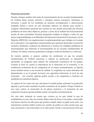 61
Propuestas personales
Nuestro enfoque analítico del modo de funcionamiento de las escuelas fundamentales
de Torbeck llama nuestra atención e interpela nuestra conciencia. Asimismo, es
necesario, a partir de los resultados de nuestras investigaciones y observaciones
múltiples hechas a través de este municipio elaborar un informe para ayudar a
cualquier interviniente potencial que actuaría en esta ciudad atravesada por diversos
problemas de tener ideas objetivas, precisas y claras de la realidad del funcionamiento
escolar de esta comunidad. Nuestras propuestas también se dirigen a todos los que
tienen responsabilidades en el Ministerio de Educación Nacional de la Juventud y de los
Deportes (MEN JS) y las organizaciones no gubernamentales que trabajan en el campo
de la educación y los organismos internacionales que quisieran desarrollar un proyecto
educativo destinado a subsanar las deficiencias y resolver los múltiples problemas de
funcionamiento que enfrentan el funcionamiento de las escuelas fundamentales de
Torbeck. Por último, nuestras propuestas se dirigen a todos los decidores y a cada uno.
En nuestra opinión, si quieren cambiar las condiciones en que las escuelas
fundamentales de Torbeck funcionan y mejorar su producción, es imperativo
desarrollar un programa para mejorar las condiciones económicas de los padres.
Cuando se tiene en cuenta la importancia de la educación en la economía, si las
condiciones económicas de los campesinos no se mejora profundamente, su hijos/as
nunca tendrán acceso a una escuela de calidad. La reapertura de varias industrias del
departamento so en el pasado favorecer una agricultura floreciente al nivel de este
municipio con vocación agrícola podría ayudar a los campesinos a financiar sin
problemas los estudiosos hijos/as.
La captura de los varios ríos que atraviesan la ciudad podría aumentar la producción
agrícola y por lo tanto aumentar el poder económico de los padres. Porque Torbeck es
una zona costera, la renovación de las playas (turismo) y la formación de una
cooperativa de pesca grande podrían ayudar a los padres económicamente.
Por otro lado, teniendo en cuenta que vivimos en un país donde la tasa de
analfabetismo es muy alta, las escuelas deben tratar de llevar a los padres a desarrollar
una buena relación con ellos para que puedan cumplir mejor su papel como actor. Los
funcionarios escolares deben montar los comités de padres en cada escuela para que
sean conscientes y más interesados en la vida escolar. Frente a este panorama triste una
 