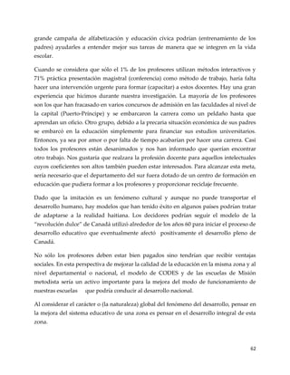 62
grande campaña de alfabetización y educación cívica podrían (entrenamiento de los
padres) ayudarles a entender mejor sus tareas de manera que se integren en la vida
escolar.
Cuando se considera que sólo el 1% de los profesores utilizan métodos interactivos y
71% práctica presentación magistral (conferencia) como método de trabajo, haría falta
hacer una intervención urgente para formar (capacitar) a estos docentes. Hay una gran
experiencia que hicimos durante nuestra investigación. La mayoría de los profesores
son los que han fracasado en varios concursos de admisión en las faculdades al nivel de
la capital (Puerto-Príncipe) y se embarcaron la carrera como un peldaño hasta que
aprendan un oficio. Otro grupo, debido a la precaria situación económica de sus padres
se embarcó en la educación simplemente para financiar sus estudios universitarios.
Entonces, ya sea por amor o por falta de tiempo acabarían por hacer una carrera. Casi
todos los profesores están desanimados y nos han informado que querían encontrar
otro trabajo. Nos gustaría que realzara la profesión docente para aquellos intelectuales
cuyos coeficientes son altos también pueden estar interesados. Para alcanzar esta meta,
sería necesario que el departamento del sur fuera dotado de un centro de formación en
educación que pudiera formar a los profesores y proporcionar reciclaje frecuente.
Dado que la imitación es un fenómeno cultural y aunque no puede transportar el
desarrollo humano, hay modelos que han tenido éxito en algunos países podrían tratar
de adaptarse a la realidad haitiana. Los decidores podrían seguir el modelo de la
“revolución dulce” de Canad{ utilizó alrededor de los años 60 para iniciar el proceso de
desarrollo educativo que eventualmente afectó positivamente el desarrollo pleno de
Canadá.
No sólo los profesores deben estar bien pagados sino tendrían que recibir ventajas
sociales. En esta perspectiva de mejorar la calidad de la educación en la misma zona y al
nivel departamental o nacional, el modelo de CODES y de las escuelas de Misión
metodista sería un activo importante para la mejora del modo de funcionamiento de
nuestras escuelas que podría conducir al desarrollo nacional.
Al considerar el carácter o (la naturaleza) global del fenómeno del desarrollo, pensar en
la mejora del sistema educativo de una zona es pensar en el desarrollo integral de esta
zona.
 