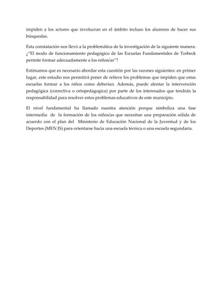 impiden a los actores que involucran en el ámbito incluso los alumnos de hacer sus
búsquedas.
Esta constatación nos llevó a la problemática de la investigación de la siguiente manera:
¿“El modo de funcionamiento pedagógico de las Escuelas Fundamentales de Torbeck
permite formar adecuadamente a los niños/as”?
Estimamos que es necesario abordar esta cuestión por las razones siguientes: en primer
lugar, este estudio nos permitirá poner de relieve los problemas que impiden que estas
escuelas formar a los niños como deberían. Además, puede alentar la intervención
pedagógica (correctiva o ortopedagogica) por parte de los interesados que tendrán la
responsabilidad para resolver estos problemas educativos de este municipio.
El nivel fundamental ha llamado nuestra atención porque simboliza una fase
intermedia de la formación de los niños/as que necesitan una preparación sólida de
acuerdo con el plan del Ministerio de Educación Nacional de la Juventud y de los
Deportes (MEN JS) para orientarse hacia una escuela técnica o una escuela segundaria.
 