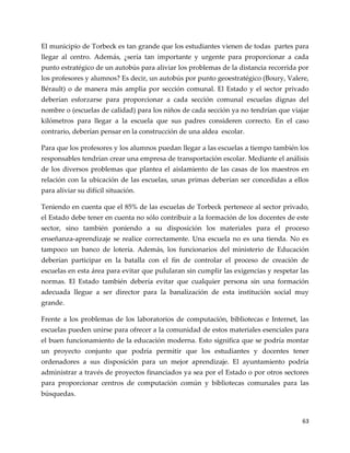 63
El municipio de Torbeck es tan grande que los estudiantes vienen de todas partes para
llegar al centro. Además, ¿sería tan importante y urgente para proporcionar a cada
punto estratégico de un autobús para aliviar los problemas de la distancia recorrida por
los profesores y alumnos? Es decir, un autobús por punto geoestratégico (Boury, Valere,
Bérault) o de manera más amplia por sección comunal. El Estado y el sector privado
deberían esforzarse para proporcionar a cada sección comunal escuelas dignas del
nombre o (escuelas de calidad) para los niños de cada sección ya no tendrían que viajar
kilómetros para llegar a la escuela que sus padres consideren correcto. En el caso
contrario, deberían pensar en la construcción de una aldea escolar.
Para que los profesores y los alumnos puedan llegar a las escuelas a tiempo también los
responsables tendrían crear una empresa de transportación escolar. Mediante el análisis
de los diversos problemas que plantea el aislamiento de las casas de los maestros en
relación con la ubicación de las escuelas, unas primas deberían ser concedidas a ellos
para aliviar su difícil situación.
Teniendo en cuenta que el 85% de las escuelas de Torbeck pertenece al sector privado,
el Estado debe tener en cuenta no sólo contribuir a la formación de los docentes de este
sector, sino también poniendo a su disposición los materiales para el proceso
enseñanza-aprendizaje se realice correctamente. Una escuela no es una tienda. No es
tampoco un banco de lotería. Además, los funcionarios del ministerio de Educación
deberían participar en la batalla con el fin de controlar el proceso de creación de
escuelas en esta área para evitar que pulularan sin cumplir las exigencias y respetar las
normas. El Estado también debería evitar que cualquier persona sin una formación
adecuada llegue a ser director para la banalización de esta institución social muy
grande.
Frente a los problemas de los laboratorios de computación, bibliotecas e Internet, las
escuelas pueden unirse para ofrecer a la comunidad de estos materiales esenciales para
el buen funcionamiento de la educación moderna. Esto significa que se podría montar
un proyecto conjunto que podría permitir que los estudiantes y docentes tener
ordenadores a sus disposición para un mejor aprendizaje. El ayuntamiento podría
administrar a través de proyectos financiados ya sea por el Estado o por otros sectores
para proporcionar centros de computación común y bibliotecas comunales para las
búsquedas.
 