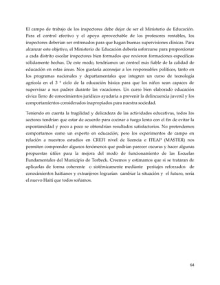 64
El campo de trabajo de los inspectores debe dejar de ser el Ministerio de Educación.
Para el control efectivo y el apoyo aprovechable de los profesores rentables, los
inspectores deberían ser entrenados para que hagan buenas supervisiones clínicas. Para
alcanzar este objetivo, el Ministerio de Educación debería esforzarse para proporcionar
a cada distrito escolar inspectores bien formados que revieron formaciones específicas
sólidamente hechas. De este modo, tendríamos un control más fiable de la calidad de
educación en estas áreas. Nos gustaría aconsejar a los responsables políticos, tanto en
los programas nacionales y departamentales que integren un curso de tecnología
agrícola en el 3 º ciclo de la educación básica para que los niños sean capaces de
supervisar a sus padres durante las vacaciones. Un curso bien elaborado educación
cívica lleno de conocimientos jurídicos ayudaría a prevenir la delincuencia juvenil y los
comportamientos considerados inapropiados para nuestra sociedad.
Teniendo en cuenta la fragilidad y delicadeza de las actividades educativas, todos los
sectores tendrían que estar de acuerdo para cocinar a fuego lento con el fin de evitar la
espontaneidad y poco a poco se obtendrían resultados satisfactorios. No pretendemos
comportarnos como un experto en educación, pero los experimentos de campo en
relación a nuestros estudios en CREFI nivel de licencia e ITEAP (MASTER) nos
permiten comprender algunos fenómenos que podrían parecer oscuras y hacer algunas
propuestas útiles para la mejora del modo de funcionamiento de las Escuelas
Fundamentales del Municipio de Torbeck. Creemos y estimamos que si se trataran de
aplicarlas de forma coherente o sistémicamente mediante peritajes reforzados de
conocimientos haitianos y extranjeros lograrían cambiar la situación y el futuro, sería
el nuevo Haití que todos soñamos.
 