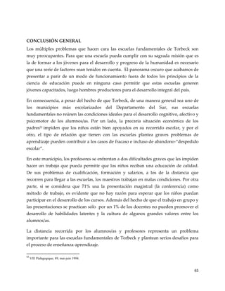 65
CONCLUSIÓN GENERAL
Los múltiples problemas que hacen cara las escuelas fundamentales de Torbeck son
muy preocupantes. Para que una escuela pueda cumplir con su sagrada misión que es
la de formar a los jóvenes para el desarrollo y progreso de la humanidad es necesario
que una serie de factores sean tenidos en cuenta. El panorama oscuro que acabamos de
presentar a parir de un modo de funcionamiento fuera de todos los principios de la
ciencia de educación puede en ninguna caso permitir que estas escuelas generen
jóvenes capacitados, luego hombres productores para el desarrollo integral del país.
En consecuencia, a pesar del hecho de que Torbeck, de una manera general sea uno de
los municipios más escolarizados del Departamento del Sur, sus escuelas
fundamentales no reúnen las condiciones ideales para el desarrollo cognitivo, afectivo y
psicomotor de los alumnos/as. Por un lado, la precaria situación económica de los
padres52
impiden que los niños están bien apoyados en su recorrido escolar, y por el
otro, el tipo de relación que tienen con las escuelas plantea graves problemas de
aprendizaje pueden contribuir a los casos de fracaso e incluso de abandono-“despedido
escolar”.
En este municipio, los profesores se enfrentan a dos dificultades graves que les impiden
hacer un trabajo que pueda permitir que los niños reciban una educación de calidad.
De sus problemas de cualificación, formación y salarios, a los de la distancia que
recorren para llegar a las escuelas, los maestros trabajan en malas condiciones. Por otra
parte, si se considera que 71% usa la presentación magistral (la conferencia) como
método de trabajo, es evidente que no hay razón para esperar que los niños puedan
participar en el desarrollo de los cursos. Además del hecho de que el trabajo en grupo y
las presentaciones se practican sólo por un 1% de los docentes no pueden promover el
desarrollo de habilidades latentes y la cultura de algunos grandes valores entre los
alumnos/as.
La distancia recorrida por los alumnos/as y profesores representa un problema
importante para las escuelas fundamentales de Torbeck y plantean serios desafíos para
el proceso de enseñanza-aprendizaje.
52
VIE Pédagogique, 89, mai-juin 1994.
 