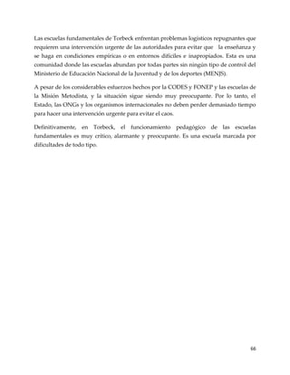 66
Las escuelas fundamentales de Torbeck enfrentan problemas logísticos repugnantes que
requieren una intervención urgente de las autoridades para evitar que la enseñanza y
se haga en condiciones empíricas o en entornos difíciles e inapropiados. Esta es una
comunidad donde las escuelas abundan por todas partes sin ningún tipo de control del
Ministerio de Educación Nacional de la Juventud y de los deportes (MENJS).
A pesar de los considerables esfuerzos hechos por la CODES y FONEP y las escuelas de
la Misión Metodista, y la situación sigue siendo muy preocupante. Por lo tanto, el
Estado, las ONGs y los organismos internacionales no deben perder demasiado tiempo
para hacer una intervención urgente para evitar el caos.
Definitivamente, en Torbeck, el funcionamiento pedagógico de las escuelas
fundamentales es muy crítico, alarmante y preocupante. Es una escuela marcada por
dificultades de todo tipo.
 