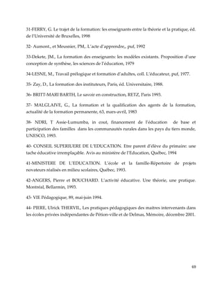69
31-FERRY, G. Le trajet de la formation: les enseignants entre la théorie et la pratique, éd.
de l’Université de Bruxelles, 1998
32- Aumont., et Meusnier, PM,. L’acte d’apprendre,, puf, 1992
33-Dekete, JM., La formation des enseignants: les modèles existants. Proposition d’une
conception de synthèse, les sciences de l’éducation, 1979
34-LESNE, M., Travail prélogique et formation d’adultes, coll. L’éducateur, puf, 1977.
35- Zay, D., La formation des instituteurs, Paris, éd. Universitaire, 1988.
36- BRITT-MARI BARTH, Le savoir en construction, RETZ, Paris 1993.
37- MALGLAIVE, G., La formation et la qualification des agents de la formation,
actualité de la formation permanente, 63, mars-avril, 1983
38- NDRI, T Assie-Lumumba, in cout, financement de l’éducation de base et
participation des familles dans les communautés rurales dans les pays du tiers monde,
UNESCO, 1993.
40- CONSEIL SUPERIUERE DE L’EDUCATION. Etre parent d’élève du primaire: une
tache éducative irremplaçable. Avis au ministère de l’Education, Québec, 1994
41-MINISTERE DE L’EDUCATION. L’école et la famille-Répertoire de projets
novateurs réalisés en milieu scolaires, Québec, 1993.
42-ANGERS, Pierre et BOUCHARD. L’activité éducative. Une théorie, une pratique.
Montréal, Bellarmin, 1993.
43- VIE Pédagogique, 89, mai-juin 1994.
44- PIERE, Ulrick THERVIL, Les pratiques pédagogiques des maitres intervenants dans
les écoles privées indépendantes de Pétion-ville et de Delmas, Mémoire, décembre 2001.
 