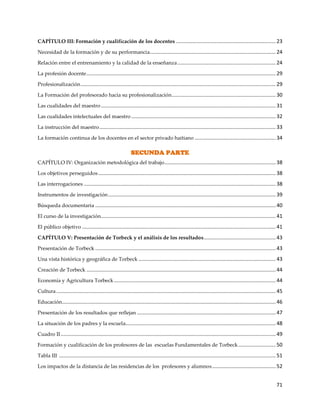 71
CAPÍTULO III: Formación y cualificación de los docentes ..................................................................... 23
Necesidad de la formación y de su performancia....................................................................................... 24
Relación entre el entrenamiento y la calidad de la enseñanza.................................................................... 24
La profesión docente................................................................................................................................... 29
Profesionalización....................................................................................................................................... 29
La Formación del profesorado hacia su profesionalización........................................................................ 30
Las cualidades del maestro ......................................................................................................................... 31
Las cualidades intelectuales del maestro .................................................................................................... 32
La instrucción del maestro.......................................................................................................................... 33
La formación continua de los docentes en el sector privado haitiano ........................................................ 34
SECUNDA PARTE
CAPÍTULO IV: Organización metodológica del trabajo............................................................................. 38
Los objetivos perseguidos........................................................................................................................... 38
Las interrogaciones ..................................................................................................................................... 38
Instrumentos de investigación.................................................................................................................... 39
Búsqueda documentaria ............................................................................................................................. 40
El curso de la investigación......................................................................................................................... 41
El público objetivo ...................................................................................................................................... 41
CAPÍTULO V: Presentación de Torbeck y el análisis de los resultados.................................................. 43
Presentación de Torbeck ............................................................................................................................. 43
Una vista histórica y geográfica de Torbeck ............................................................................................... 43
Creación de Torbeck ................................................................................................................................... 44
Economía y Agricultura Torbeck................................................................................................................ 44
Cultura........................................................................................................................................................ 45
Educación.................................................................................................................................................... 46
Presentación de los resultados que reflejan ................................................................................................ 47
La situación de los padres y la escuela........................................................................................................ 48
Cuadro II..................................................................................................................................................... 49
Formación y cualificación de los profesores de las escuelas Fundamentales de Torbeck.......................... 50
Tabla III ...................................................................................................................................................... 51
Los impactos de la distancia de las residencias de los profesores y alumnos............................................ 52
 