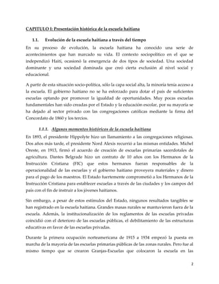 2
CAPITULO I: Presentación histórica de la escuela haitiana
1.1. Evolución de la escuela haitiana a través del tiempo
En su proceso de evolución, la escuela haitiana ha conocido una serie de
acontecimientos que han marcado su vida. El contexto sociopolítico en el que se
independizó Haití, ocasionó la emergencia de dos tipos de sociedad. Una sociedad
dominante y una sociedad dominada que creó cierta exclusión al nivel social y
educacional.
A partir de esta situación socio-política, sólo la capa social alta, la minoría tenía acceso a
la escuela. El gobierno haitiano no se ha esforzado para dotar el país de suficientes
escuelas optando por promover la igualdad de oportunidades. Muy pocas escuelas
fundamentales han sido creadas por el Estado y la educación escolar, por su mayoría se
ha dejado al sector privado con las congregaciones católicas mediante la firma del
Concordato de 1860 y los tercios.
1.1.1. Algunos momentos históricos de la escuela haitiana
En 1893, el presidente Hippolyte hizo un llamamiento a las congregaciones religiosas.
Dos años más tarde, el presidente Nord Alexis recurrió a las mismas entidades. Michel
Oreste, en 1913, firmó el acuerdo de creación de escuelas primarias sacerdotales de
agricultura. Dantes Belgrade hizo un contrato de 10 años con los Hermanos de la
Instrucción Cristiana (FIC) que estos hermanos fueran responsables de la
operacionalidad de las escuelas y el gobierno haitiano proveyera materiales y dinero
para el pago de los maestros. El Estado fuertemente comprometió a los Hermanos de la
Instrucción Cristiana para establecer escuelas a través de las ciudades y los campos del
país con el fin de instruir a los jóvenes haitianos.
Sin embargo, a pesar de estos estímulos del Estado, ningunos resultados tangibles se
han registrado en la escuela haitiana. Grandes masas rurales se mantuvieron fuera de la
escuela. Además, la institucionalización de los reglamentos de las escuelas privadas
coincidió con el deterioro de las escuelas públicas, el debilitamiento de las estructuras
educativas en favor de las escuelas privadas.
Durante la primera ocupación norteamericana de 1915 a 1934 empezó la puesta en
marcha de la mayoría de las escuelas primarias públicas de las zonas rurales. Pero fue al
mismo tiempo que se crearon Granjas-Escuelas que colocaron la escuela en las
 