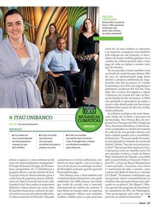 19 de setembro de 2011, época > 117
cortá-las. Se esses créditos se valorizam,
e as empresas conseguem mais dinheiro
pela redução em sua poluição, os inves-
tidores do fundo também ganham. Se os
créditos de carbono perdem valor, o Itaú
paga de volta ao cliente o mesmo valor
que ele investiu.
No ano passado, o banco também criou
um fundo de renda ﬁxa que destina 30%
da taxa de administração paga pelos
clientes a projetos ambientais de orga-
nizações sem ﬁns lucrativos. É o fundo
Ecomudança. Em 2010, três organizações
ambientais receberam R$ 320 mil. Uma
delas foi o Centro de Logística e Apoio
à Natureza, de Arraial do Cabo, no lito-
ral do Estado do Rio de Janeiro. A ONG
está ajudando os pescadores da região a
trocar o óleo diesel usado nos barcos por
biodiesel feito a partir do óleo de cozinha,
menos poluente.
As políticas ecológicas do setor ﬁnan-
ceiro ainda são recentes e precisam ser
aprimoradas. Para Oriana Rey, do pro-
grama Eco-Finanças da ONG Amigos da
Terra Amazônia Brasileira, os bancos de-
viam acompanhar os cálculos de emissões
de carbono de seus grandes clientes com
tanto cuidado quanto com a contabilida-
de ﬁnanceira.“É preciso medir de manei-
ra mais apurada as emissões da carteira de
clientes”,aﬁrma.“Isso não será um proces-
so fácil.”Mesmo que haja muito por fazer,
o Itaú parece estar no caminho certo. No
ano passado, recebeu o título de Banco
Mais Sustentável do Mundo, concedido
pelo jornal britânico Financial Times e
pelo IFC, o braço do Banco Mundial para
o setor privado. Concorreu com outras
17 instituições de todo o mundo, como
o americano Bank of America e o alemão
GLS Bank. “Premiamos instituições que
incorporam valores socioambientais ao
cotidiano das operações ﬁnanceiras, apli-
cando-os na prática”, diz Miguel J. Mar-
tins, gerente do programa de investimen-
tos sustentáveis do IFC, em Washington.
“Essa preocupação será cada vez mais
presente na indústria ﬁnanceira.” u
pressÃo
financeira
Denise Hills na sede do
banco. “Não queremos
emprestar para
quem não controla
seu dano ambiental”
itaú unibanco
setor I Serviços financeiros
Faz análise de
risco socioambiental
em financiamentos
maiores do que
R$ 5 milhões
Criou um fundo
que direciona
recursos para
iniciativas de impacto
positivo no clima
Conta as emissões
de carbono dos escritórios
e das 4 mil agências e investe
em eficiência energética
para reduzi-las
destaques
demos o negócio e o meio ambiente perde
com um empreendimento inadequado.”
O Grupo Brennand Energia, de Pernam-
buco, proprietário de 13 hidrelétricas e
parques eólicos, é um dos clientes do Itaú.
O grupo buscou ﬁnanciamento para a
construção de pequenas centrais hidrelé-
tricas em Mato Grosso do Sul, Goiás e Rio
Grande do Sul. Para avaliar se emprestava
dinheiro, o banco levou em conta, além
de questões ﬁnanceiras, o plantio de espé-
cies nativas na área do empreendimento.
E o ﬁnanciamento foi liberado.“Quando
cumprimos os critérios ambientais, o di-
nheiro sai mais rápido e não corremos o
risco de ter atrasos ou embargos na obra”,
diz Ronaldo Cavalcanti, gerente-geral do
Brennand Energia.
Nos últimos anos, o Itaú também vem
criando produtos ﬁnanceiros com apelo
ambiental. Em 2009, lançou um fundo
que rende de acordo com o mercado
internacional de créditos de carbono. É
uma Bolsa na Europa onde as empresas
que conseguem reduzir suas emissões
vendem créditos para as que precisam
mudanças
climáticas
prêmio
ServiçoS
EP696p116_117.indd 117 14/09/2011 21:29:15
 