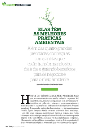 118 > época, 19 de setembro de 2011
Além das quatro grandes
premiadas, conheça as
companhias que
estão transformando seu
dia a dia e gerando benefícios
para os negócios e
para o meio ambiente
Elas tÊM
as MElhorEs
práticas
aMbiEntais
Alexandra Gonsalez e Ana Carolina Nunes
H
ouve um tempo em que meio ambiente não
era um assunto relevante no dia a dia das empresas. até
recentemente, mesmo companhias com atividades po-
tencialmente poluentes tratavam o tema como algo me-
nor,limitando-se a cumprir leis ambientais ou a desenvolver projetos
marginais de educação ambiental. isso mudou – e as vencedoras do
prêmio Época empresa verde são uma evidência dessa mudança.
Hoje, não só as empresas demonstram clareza a respeito dos riscos
e das oportunidades que as questões ambientais representam para o
negócio como têm informações cada vez mais detalhadas e completas.
e buscam torná-las públicas,num esforço positivo de transparência.É
o que revelam as empresas premiadas que você conhecerá a seguir.
especial meio ambiente
EP696p118_128.indd 118 14/09/2011 20:26:43
 