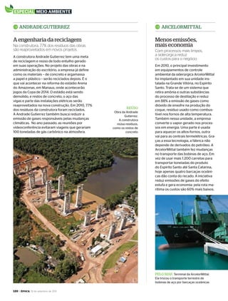 120 > época, 19 de setembro de 2011
especial meio ambienteespecial meio ambiente
PELO MAr Terminal da ArcelorMittal.
Ela trocou o transporte terrestre de
bobinas de aço por barcaças oceânicas
rEÚSO
Obra da Andrade
Gutierrez.
A construtora
reúsa resíduos,
como os restos de
concreto
Em 2010, o principal investimento
em equipamentos de controle
ambiental da siderúrgica ArcelorMittal
foi implantado em sua unidade ins-
talada na Grande Vitória, no Espírito
Santo. Trata-se de um sistema que
retira amônia e outras substâncias
do processo de destilação e reduz
em 88% a emissão de gases como
dióxido de enxofre na produção do
coque, resíduo usado como combus-
tível nos fornos de alta temperatura.
Também nessa unidade, a empresa
converte o vapor gerado nos proces-
sos em energia. Uma parte é usada
para aquecer os altos-fornos, outra
vai para as centrais termelétricas. Gra-
ças a essa tecnologia, a fábrica não
depende de derivados do petróleo. A
ArcelorMittal também fez mudanças
no transporte das bobinas de aço. Em
vez de usar mais 1.200 carretas para
transportar toneladas do produto
do Espírito Santo até Santa Catarina,
hoje apenas quatro barcaças oceâni-
cas dão conta do recado. A iniciativa
reduz emissões de gases do efeito
estufa e gera economia: pela rota ma-
rítima os custos são 60% mais baixos.
A construtora Andrade Gutierrez tem uma meta
de reciclagem e reúso de todo entulho gerado
em suas operações. No projeto das obras e na
administração do escritório, a empresa já define
como os materiais – de concreto e argamassa
a papel e plástico – serão reciclados depois. É o
que vai acontecer na reforma do estádio Arena
do Amazonas, em Manaus, onde acontecerão
jogos da Copa de 2014. O estádio está sendo
demolido, e restos de concreto, o aço das
vigas e parte das instalações elétricas serão
reaproveitados na nova construção. Em 2010, 77%
dos resíduos da construtora foram reciclados.
A Andrade Gutierrez também busca reduzir a
emissão de gases responsáveis pelas mudanças
climáticas. No ano passado, as reuniões por
videoconferência evitaram viagens que gerariam
100 toneladas de gás carbônico na atmosfera.
ArCELOrMITTALAndrAdE GuTIErrEz
A engenharia da reciclagem Menos emissões,
mais economiaNa construtora, 77% dos resíduos das obras
são reaproveitados em novos projetos Com processos mais limpos,
a siderúrgica reduz
os custos para o negócio
EP696p118_128.indd 120 14/09/2011 20:26:53
 