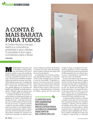 112 > época, 19 de setembro de 2011
A Coelce fornece energia
elétrica e consciência
ambiental a seus clientes.
O resultado é bom para
a empresa e para o Brasil
a conta é
mais barata
para todos
Juliana Elias
M
arleide Rabelo Lima mora com
os dois ﬁlhos no Parque Betâ-
nea, em Fortaleza, no Ceará. É
ela quem sustenta a casa, com a renda que
ganha vendendo cosméticos durante o dia
e cerveja e espetinhos na porta de casa à
noite. Há dois meses, Marleide conseguiu
realizar um sonho de consumo:trocar a ge-
ladeira velha por uma nova.“A antiga tinha
quase 20 anos”, diz.A redução na conta de
luz – a fatura ﬁcou 25% mais barata – fez
uma grande diferença no orçamento da
família, que Marleide controla rigorosa-
mente. “Cheguei a ligar um freezer uma
vez, mas a conta subiu e tive de desistir.”
A família de Marleide foi uma das 51
mil sorteadas no programa de doação de
geladeiras da Coelce, a distribuidora de
energia do Ceará – destacada nesta edi-
ção com o Prêmio Época Empresa Verde
do setor de serviços. A empresa assumiu
o papel de incentivar hábitos ecológicos
entre seus clientes. É um trabalho impor-
tante para o país porque, embora a maior
parte dos clientes da operadora ainda te-
nha padrões modestos de consumo, sua
renda vem crescendo nos últimos anos.
Com a evolução econômica do Nordeste,
os clientes da Coelce estão desfrutando
maior conforto material, sem exigir mais
dos recursos do planeta.
As campanhas com os clientes começa-
ram pela geladeira porque é o eletrodo-
méstico mais estratégico para controlar
a conta de eletricidade. “A geladeira re-
presenta cerca de um terço do consumo
elétrico da casa”, diz José Nunes Almeida,
diretor institucional da Coelce.“E nas fa-
mílias de baixa renda é onde pesa mais,
porque os eletrodomésticos costumam
ser velhos e gastar até três vezes mais
energia.” Graças ao programa de reno-
vação de geladeiras e outras campanhas
de conscientização, foram economizados
26.600 megawatts-hora nos últimos qua-
tro anos, o equivalente ao consumo de 4
mil casas como a de Marleide.
Por que uma empresa que vende eletri-
cidade incentivaria seus clientes a gastar
menos? A Coelce diz que, por um lado, o
consumo eﬁciente reduz a inadimplência.
“É melhor um cliente que pague menos
do que um cliente que não pague”, diz
Nunes. Além disso, o consumo dos clien-
tes de baixa renda cresce 10% ao ano no
Ceará. Mesmo que os consumidores te-
nham equipamentos que gastam menos,
a receita da Coelce continua em alta.
A empresa também incentiva os clientes
a poupar outros tipos de recursos natu-
rais. O programa Ecoelce troca materiais
recicláveis – baterias, óleo de cozinha e
até entulho e ferro-velho – por descontos
na conta de luz. Para participar, o cliente
só precisa levar o material a um dos 57
postos de coleta espalhados por 20 cida-
des. O crédito é calculado de acordo com
o volume e o tipo de lixo, e o desconto
especial meio ambiente
clientes que
encaminham
materiais
recicláveis para
a coelce ganham
descontos
na conta de luz
Foto: Jarbas Oliveira/ÉPOCA
EP696p112_113.indd 112 14/09/2011 20:34:38
 