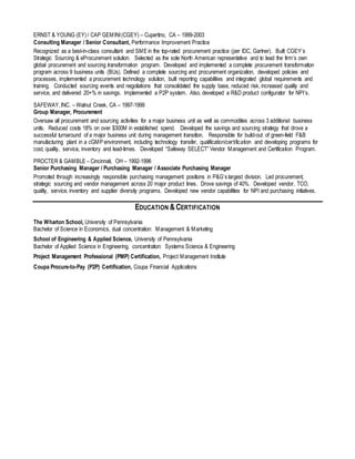 ERNST & YOUNG (EY) / CAP GEMINI(CGEY) – Cupertino, CA – 1999-2003
Consulting Manager / Senior Consultant, Performance Improvement Practice
Recognized as a best-in-class consultant and SME in the top-rated procurement practice (per IDC, Gartner). Built CGEY’s
Strategic Sourcing & eProcurement solution. Selected as the sole North American representative and to lead the firm’s own
global procurement and sourcing transformation program. Developed and implemented a complete procurement transformation
program across 9 business units (BUs). Defined a complete sourcing and procurement organization, developed policies and
processes, implemented a procurement technology solution, built reporting capabilities and integrated global requirements and
training. Conducted sourcing events and negotiations that consolidated the supply base, reduced risk, increased quality and
service, and delivered 20+% in savings. Implemented a P2P system. Also, developed a R&D product configurator for NPI’s.
SAFEWAY,INC. – Walnut Creek, CA – 1997-1999
Group Manager, Procurement
Oversaw all procurement and sourcing activities for a major business unit as well as commodities across 3 additional business
units. Reduced costs 18% on over $300M in established spend. Developed the savings and sourcing strategy that drove a
successful turnaround of a major business unit during management transition. Responsible for build-out of green-field F&B
manufacturing plant in a cGMP environment, including technology transfer, qualification/certification and developing programs for
cost, quality, service, inventory and lead-times. Developed “Safeway SELECT” Vendor Management and Certification Program.
PROCTER & GAMBLE – Cincinnati, OH – 1992-1996
Senior Purchasing Manager / Purchasing Manager / Associate Purchasing Manager
Promoted through increasingly responsible purchasing management positions in P&G’s largest division. Led procurement,
strategic sourcing and vendor management across 20 major product lines. Drove savings of 40%. Developed vendor, TCO,
quality, service, inventory and supplier diversity programs. Developed new vendor capabilities for NPI and purchasing initiatives.
EDUCATION &CERTIFICATION
The Wharton School, University of Pennsylvania
Bachelor of Science in Economics, dual concentration: Management & Marketing
School of Engineering & Applied Science, University of Pennsylvania
Bachelor of Applied Science in Engineering, concentration: Systems Science & Engineering
Project Management Professional (PMP) Certification, Project Management Institute
Coupa Procure-to-Pay (P2P) Certification, Coupa Financial Applications
 