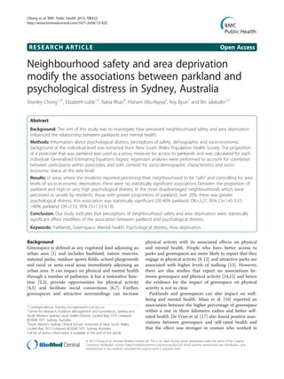 RESEARCH ARTICLE Open Access
Neighbourhood safety and area deprivation
modify the associations between parkland and
psychological distress in Sydney, Australia
Shanley Chong1,2*
, Elizabeth Lobb1,2
, Rabia Khan4
, Hisham Abu-Rayya5
, Roy Byun1
and Bin Jalaludin1,3
Abstract
Background: The aim of this study was to investigate how perceived neighbourhood safety and area deprivation
influenced the relationship between parklands and mental health.
Methods: Information about psychological distress, perceptions of safety, demographic and socio-economic
background at the individual level was extracted from New South Wales Population Health Survey. The proportion
of a postcode that was parkland was used as a proxy measure for access to parklands and was calculated for each
individual. Generalized Estimating Equations logistic regression analyses were performed to account for correlation
between participants within postcodes, and with controls for socio-demographic characteristics and socio-
economic status at the area level.
Results: In areas where the residents reported perceiving their neighbourhood to be “safe” and controlling for area
levels of socio-economic deprivation, there were no statistically significant associations between the proportion of
parkland and high or very high psychological distress. In the most disadvantaged neighbourhoods which were
perceived as unsafe by residents, those with greater proportions of parkland, over 20%, there was greater
psychological distress, this association was statistically significant (20-40% parkland: OR=2.27, 95% CI=1.45-3.55;
>40% parkland: OR=2.53, 95% CI=1.53-4.19).
Conclusion: Our study indicates that perceptions of neighbourhood safety and area deprivation were statistically
significant effect modifiers of the association between parkland and psychological distress.
Keywords: Parklands, Greenspace, Mental health, Psychological distress, Area deprivation
Background
Greenspace is defined as any vegetated land adjoining an
urban area [1] and includes bushland, nature reserves,
national parks, outdoor sports fields, school playgrounds
and rural or semi-rural areas immediately adjoining an
urban area. It can impact on physical and mental health
through a number of pathways: it has a restorative func-
tion [2,3], provide opportunities for physical activity
[4,5] and facilitate social connections [6,7]. Further,
greenspaces and attractive surroundings can increase
physical activity with its associated effects on physical
and mental health. People who have better access to
parks and greenspaces are more likely to report that they
engage in physical activity [8-12] and attractive parks are
associated with higher levels of walking [13]. However,
there are also studies that report no associations be-
tween greenspace and physical activity [14,15] and hence
the evidence for the impact of greenspace on physical
activity is not as clear.
Parklands and greenspaces can also impact on well-
being and mental health. Maas et al. [16] reported an
association between the higher percentage of greenspace
within a one or three kilometre radius and better self-
rated health. De Vries et al. [17] also found positive asso-
ciations between greenspace and self-rated health and
that the effect was stronger in women who worked in
* Correspondence: Shanley.chong@sswahs.nsw.gov.au
1
Centre for Research, Evidence Management and Surveillance, Sydney and
South Western Sydney Local Health Districts, Locked Bag 7279 Liverpool
BCNSW 1871 Sydney, Australia
2
South Western Sydney Clinical School, University of New South Wales,
Locked Bag 7017 Liverpool BCNSW 1871 Sydney, Australia
Full list of author information is available at the end of the article
© 2013 Chong et al.; licensee BioMed Central Ltd. This is an Open Access article distributed under the terms of the Creative
Commons Attribution License (http://creativecommons.org/licenses/by/2.0), which permits unrestricted use, distribution, and
reproduction in any medium, provided the original work is properly cited.
Chong et al. BMC Public Health 2013, 13:422
http://www.biomedcentral.com/1471-2458/13/422
 