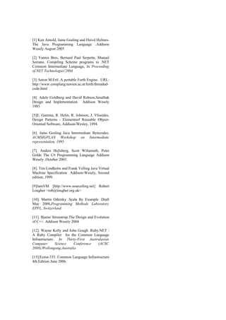 [1] Ken Arnold, Jame Gosling and Daivd Holmes.
The Java Programming Language .Addison
Wesely August 2005
[2] Yannis Bres, Bernard Paul Serpette, Manuel
Serrano. Compiling Scheme programs to .NET
Common Intermediate Language, In Proceeding
of.NET Technologies'2004
[3] Anton M.Ertl .A portable Forth Engine . URL:
http://www.complang.tuwien.ac.at/forth/threaded-
code.html
[4]. Adele Goldberg and David Robson,Smalltak
Design and Implementation Addison Wesely
1983
[5]E. Gamma, R. Helm, R. Johnson, J. Vlissides,
Design Patterns - Elementsof Reusable Object-
Oriented Software, Addison-Wesley, 1994.
[6]. Jame Gosling Java Intermediate Bytecodes.
ACMSIGPLAN Workshop on Intermediate
representation, 1995
[7]. Anders Hejlsberg, Scott Wiltamuth, Peter
Golde The C# Programming Language Addison
Wesely ,October 2003.
[8]. Tim Lindholm and Frank Yelling Java Virtual
Machine Specification Addison-Wesely, Second
edition, 1999.
[9]JamVM [http://www.sourceforg.net] Robert
Lougher <rob@lougher.org.uk>
[10]. Martin Odersky .Scala By Example .Draft
May 2008,Programming Methods Laboratory
EPFL, Switzerland
[11]. Bjarne Stroustrup.The Design and Evolution
of C++. Addison Wesely 2004
[12]. Wayne Kelly and John Gough .Ruby.NET :
A Ruby Compiler for the Common Language
Infrastructure. In Thirty-First Australasian
Computer Science Conference (ACSC
2008),Wollongong,Australia
[13].Ecma-335. Common Language Infrastructure
4th Edition June 2006.
 