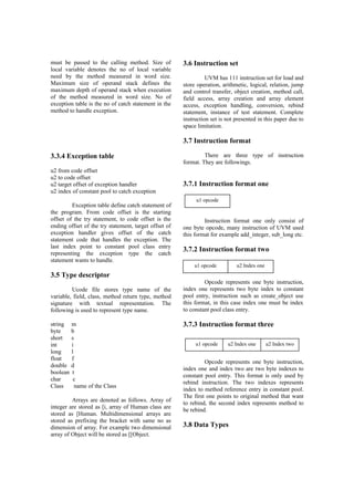 must be passed to the calling method. Size of
local variable denotes the no of local variable
need by the method measured in word size.
Maximum size of operand stack defines the
maximum depth of operand stack when execution
of the method measured in word size. No of
exception table is the no of catch statement in the
method to handle exception.
3.3.4 Exception table
u2 from code offset
u2 to code offset
u2 target offset of exception handler
u2 index of constant pool to catch exception
Exception table define catch statement of
the program. From code offset is the starting
offset of the try statement, to code offset is the
ending offset of the try statement, target offset of
exception handler gives offset of the catch
statement code that handles the exception. The
last index point to constant pool class entry
representing the exception type the catch
statement wants to handle.
3.5 Type descriptor
Ucode file stores type name of the
variable, field, class, method return type, method
signature with textual representation. The
following is used to represent type name.
string m
byte b
short s
int i
long l
float f
double d
boolean t
char c
Class name of the Class
Arrays are denoted as follows. Array of
integer are stored as [i, array of Human class are
stored as [Human. Multidimensional arrays are
stored as prefixing the bracket with same no as
dimension of array. For example two dimensional
array of Object will be stored as [[Object.
3.6 Instruction set
UVM has 111 instruction set for load and
store operation, arithmetic, logical, relation, jump
and control transfer, object creation, method call,
field access, array creation and array element
access, exception handling, conversion, rebind
statement, instance of test statement. Complete
instruction set is not presented in this paper due to
space limitation.
3.7 Instruction format
There are three type of instruction
format. They are followings.
3.7.1 Instruction format one
Instruction format one only consist of
one byte opcode, many instruction of UVM used
this format for example add_integer, sub_long etc.
3.7.2 Instruction format two
Opcode represents one byte instruction,
index one represents two byte index to constant
pool entry, instruction such as create_object use
this format, in this case index one must be index
to constant pool class entry.
3.7.3 Instruction format three
Opcode represents one byte instruction,
index one and index two are two byte indexes to
constant pool entry. This format is only used by
rebind instruction. The two indexes represents
index to method reference entry in constant pool.
The first one points to original method that want
to rebind, the second index represents method to
be rebind.
3.8 Data Types
u1 opcode
u1 opcode u2 Index one
u1 opcode u2 Index one u2 Index two
 