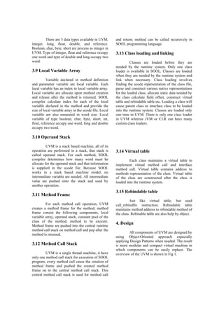 There are 5 data types available in UVM,
integer, long, float, double, and reference.
Boolean, char, byte, short are process as integer in
UVM. Type of integer, float and reference occupy
one word and type of double and long occupy two
word.
3.9 Local Variable Array
Variable declared in method definition
and parameter variable are local variable. Each
local variable has an index to local variable array.
Local variable are allocate upon method creation
and release after the method is returned. SOOL
compiler calculate index for each of the local
variable declared in the method and provide the
size of local variable array in the ucode file. Local
variable are also measured in word size. Local
variable of type boolean, char, byte, short, int,
float, reference occupy one word, long and double
occupy two word.
3.10 Operand Stack
UVM is a stack based machine, all of its
operation are performed in a stack, that stack is
called operand stack. For each method, SOOL
compiler determines how many word must be
allocate for the operand stack and that information
is supplied in the ucode file. Because SOOL
works in a stack based machine model, no
intermediate variable are needed. All intermediate
value are pushed onto the stack and used by
another operation.
3.11 Method Frame
For each method call operation, UVM
creates a method frame for the method, method
frame consist the following components, local
variable array, operand stack, constant pool of the
class of the method, method to be execute.
Method frame are pushed into the central runtime
method call stack on method call and pop after the
method is returned.
3.12 Method Call Stack
UVM is a single thread machine, it have
only one method call stack for execution of SOOL
program, every method call cause the creation of
method frame and pushed the created method
frame on to the central method call stack. This
central method call stack is used for method call
and return; method can be called recursively in
SOOL programming language.
3.13 Class loading and linking
Classes are loaded before they are
needed by the runtime system. Only one class
loader is available in SOOL. Classes are loaded
when they are needed by the runtime system and
link when necessary. Class loading involves
finding the ucode representation of the class file,
parse and construct various native representations
for the loaded class, allocate static data needed by
the class calculate field offset, construct virtual
table and rebindable table etc. Loading a class will
cause parent class or interface class to be loaded
into the runtime system. Classes are loaded only
one time in UVM. There is only one class loader
in UVM whereas JVM or CLR can have many
custom class loaders.
3.14 Virtual table
Each class maintains a virtual table to
implement virtual method call and interface
method call. Virtual table contains address to
methods representation of the class. Virtual table
of the class are constructed after the class is
loaded into the runtime system.
3.15 Rebindable table
Just like virtual table, but used
call_rebinable instruction. Rebindable table
maintains method address to rebindable method of
the class. Rebinable table are also help by object.
4. Design
All components of UVM are designed by
using Object-Oriented approach especially
applying Design Patterns when needed. The result
is more modular and compact virtual machine in
which components can be easily replace. The
overview of the UVM is shown in Fig 1.
 