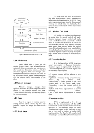 4.1 Class Loader
Class loader loads a class into the
runtime system, when a class is loaded into the
system all of its ancestor class and interfaces are
also loaded into the runtime system. All loaded
classes are registered in the class manager. Class
manager stores all loaded class with hash table. So
the next time a class is needed class manager can
give the required native representation of the
class.
4.2 Memory manager
Memory manager manages heap
operation requested by other component of the
system. It also manages method call stack.
Various memory allocations are requested through
the memory manager.
4.2.1 Heap
Heap is a region of memory area for
storing various object created by the user
programs. Object and arrays are stored in the
heap.
4.2.2 Static Area
All user ucode file must be converted
into their corresponding native representation
before they can be executed on the UVM. Those
native representations are stored in the section of
memory area called static area. Bytecode, class
representation, constant pool, method are stored in
the static area.
4.2.3 Method Call Stack
All method call creates a stack frame that
is pushed into the central method call stack.
Memory manager manger method call stack,
when a method invocation is occurred a method
frame is allocated for the method, it consists of
allocation local variable array, operand stack and
other require data structure within the method
frame. The allocated method frame is pushed into
the method call stack, when a method is returned
execution engine request the memory manger to
pop a method frame on the top of the method call
stack.
4.3 Execution Engine
It is the heart of the UVM, it perform
actual interpretation of bytecode instruction.
Execution engine is implemented with Indirect-
Threaded interpreter [3]. Execution engine have
the following virtual register.
PC- program counter hold the address of next
instruction
TopOfStack- maintains the top of current stack
frame’s top of operand stack.
LocalVarArray – stores pointer to the local
variable array of the current stack frame.
ConstantPool – stores the constant pool of the
current class.
Method- holds native representation of current
executing method.
Class – holds native representation of current
class
5. Implementation
UVM is implemented in C++, C++ is
chosen for the implementation of the UVM
because of its speed, low level access to memory
operation, its Object-Oriented nature. The entire
virtual machine consist of only 5000 lines of code
that is very small in contract to typical JVM
implementation. The JamVM [9], smallest and
simplest open source JVM implementation consist
User.ucode
files
Class loader
Memory Manager
Execution
Engine
Host operating system
Heap
Static Area
Method Call Stack
Runtimes data area
Figure 1.Architecture overview of UVM
 