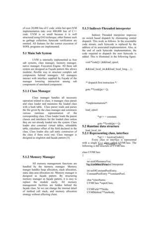 of over 20,000 line of C code ,while hot spot JVM
implementation take over 400,000 line of C++
code. UVM is so small because it is well
structured using O-O technique, other feature such
as garbage collection, bytecode verification are
omitted. All features for the correct execution of
SOOL programs are implemented.
5.1 Main Sub System
UVM is internally implemented as four
sub systems, class manager, memory manager,
native manager, Execution Engine. All these sub
system are designed as Façade pattern this allows
modular, flexible way to structure complex sub
components behind managers. All managers
interact with interface supplied by Façade of the
manager lowering interaction among sub
components of unrelated component.
5.1.1 Class Manager
Class manager handles all necessary
operation related to class; it manages class parser
and class loader and maintains the loaded class
with a hash table. Class parser reads and parses
the file given by the class manager and constructs
various runtimes representation of the
corresponding class. Class loader loads the parent
classes and interfaces for the loaded class unless
they are not already loaded into the system. Class
loader also construct virtual tables, rebindable
table, calculates offset of the field declared in the
class. Class loader also call static constructor of
the class if there exist one. Class manager is
designed as singleton and façade pattern [5].
5.1.2 Memory Manager
All memory management functions are
handled by the memory manager. Memory
manger handles heap allocation, stack allocation,
static data area allocation etc. Memory manager is
designed as façade pattern. By structuring
memory manager as façade pattern, it is easy to
replace the module easily. All memory
management facilities are hidden behind the
façade class. So we can change the internal detail
of method call stack, and memory allocation
strategy without affecting client.
5.1.3 Indirect-Threaded interpreter
Indirect Threaded interpreter improves
on switch based dispatch by eliminating central
dispatch. This work as follows. In the executable
code stream, each bytecode is replaced by the
address of its associated implementation. Also, at
the end of each bytecode implementation, the
code required to dispatch the next bytecode is
added. This is illustrated in the following figure.
5.2 Runtime data structure
5.2.1 Representing class, interface
Every class or interface is represented
with a single C++ class called UVMClass. The
following is the structure of UVMClass.
class UVMClass
{
…..
int sizeOfInstanceVar;
int sizeOfStaticVar;
int noOfConstantPoolEntry;
ConstantPoolEntry **constantPool;
char *className;
UVMClass *superClass;
UVMField **fields;
UVMMehtod **methods;
void *code[]={&&load_cpool,
&&load_local_int,&&load_local_long,…};
/* dispatch first instruction */
goto **(code[pc++]);
/*implementations*/
load_cpool:
*sp++ = constant;
goto **(code[pc++]);
load_local_int:
*sp++ = localvar[index];
goto **(code[pc++]);
Fig.2 Indirect Threaded Interpreter
 