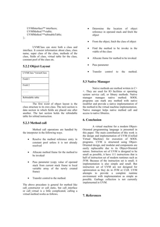 UVMInterface** interfaces;
UVMMethod **vtable;
UVMMethod **rebinableTable;
};
UVMClass can store both a class and
interface. It consist information about class, class
name, super class of the class, methods of the
class, fields of class, virtual table for the class,
constant pool of the class etc.
5.2.2 Object Layout
UVMClass *ownerClass
Field 1
Field 2
…….
Rebindable table
The first word of object layout is the
class structure to its own class. The next section is
data section in which fields are placed one after
another. The last section holds the rebindable
table for rebind instruction.
5.2.3 Method call
Method call operations are handled by
the interpreter in the following ways.
• Resolve the method reference entry in
constant pool unless it is not already
resolved
• Allocate method frame for the method to
be invoked
• Pass parameter (copy value of operand
stack from current stack frame to local
variable array of the newly created
frame)
• Transfer control to the method.
The above procedure is general for method like
call_constructor or call_static, but call_interface
or call_virtual is a little complicated, calling a
virtual method works as follows.
• Determine the location of object
reference in operand stack and fetch the
object
• From the object, fetch the class of object
• Find the method to be invoke in the
vtable of the class
• Allocate frame for method to be invoked
• Pass parameter
• Transfer control to the method.
5.3 Native Manager
Native methods are method written in C+
+. They are used for IO facilities or operating
system service call, or library methods. Native
manager manages native method. SOOL
programs can mark any method with native
modifier and provide a native implementation of
the method in the virtual machine implementation.
Native manager helps native method call and
access to native libraries.
6. Conclusion
A virtual machine for a modern Object-
Oriented programming language is presented in
this paper. The main contribution of this work is
the design and implementation of UVM (Unified
Virtual Machine) for execution of SOOL
programs. UVM is structured using Object-
Oriented design, and modular and components are
easily replaceable due to its Object-Oriented
nature. Instruction set of UVM is designed to be
small as possible, it have 111 instructions that is
half of instruction set of modern runtimes such as
JVM. Because of the instruction set is small, it
implementation is also simple and small. But
instruction set of UVM are not designed for
optimization as they do in JVM or CLR. UVM
attempts to provide a complete runtime
environment with implementation as simple as
possible. Garbage collection is not currently
implemented in UVM.
7. References
 