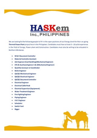 We are lookingforthe followingpeople to fill-in the open positions of our Energy client for their on-going
Thermal PowerPlant projecthere inthe Philippines. Candidates must have at least 3 – 10 solid experience
in the field of Energy, Power plant and Construction. Candidates must also be willing to be relocated in
Northern Mindanao.
 M & E Document Controller
 Material ControllerAssistant
 Ash Engineer(Coal Handling)(Mechanical Engineer)
 STG & AuxiliaryEngineer1 & 2(Mechanical Engineer)
 Quantity Surveyor or Coordinator
 BoilerEngineer
 QA/QC Mechanical Engineer
 QA/QC Electrical Engineer
 QA/QC Document Controller
 Electrical Engineer
 Electrical Cable Peak
 Electrical Supervisor(Equipment)
 Water TreatmentEngineer
 Fire FightingEngineer
 PipingEngineer
 I & C Engineer
 Scheduler
 Switch Yard
 Rigger
 