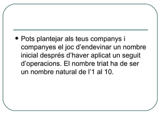 Pots plantejar als teus companys i companyes el joc d’endevinar un nombre inicial després d’haver aplicat un seguit d’operacions. El nombre triat ha de ser un nombre natural de l’1 al 10. 