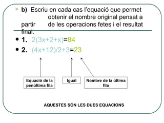 1.  2(3x+2+x) = 84 2.  (4x+12)/2+3 = 23 b)  Escriu en cada cas l’equació que permet  obtenir el nombre original pensat a partir  de les operacions fetes i el resultat final. AQUESTES SÓN LES DUES EQUACIONS Equació de la penúltima fila Igual Nombre de la última fila 