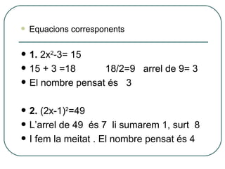 1.  2x 2 -3= 15 15 + 3 =18  18/2=9  arrel de 9= 3  El nombre pensat és  3 2.  (2x-1) 2 =49 L’arrel de 49  és 7  li sumarem 1, surt  8 I fem la meitat . El nombre pensat és 4 Equacions corresponents 