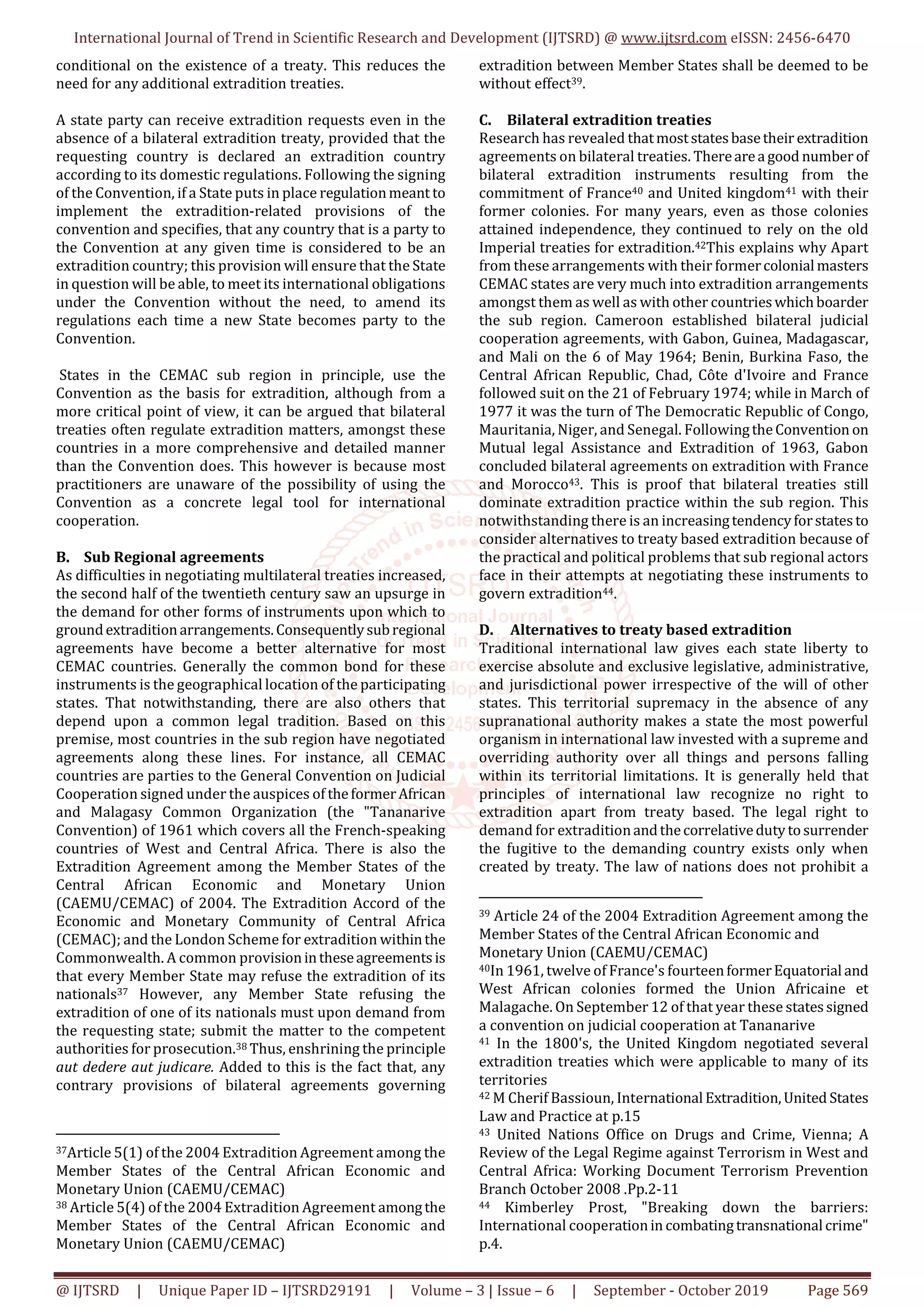 International Journal of Trend in Scientific Research and Development (IJTSRD) @ www.ijtsrd.com eISSN: 2456-6470
@ IJTSRD | Unique Paper ID – IJTSRD29191 | Volume – 3 | Issue – 6 | September - October 2019 Page 569
conditional on the existence of a treaty. This reduces the
need for any additional extradition treaties.
A state party can receive extradition requests even in the
absence of a bilateral extradition treaty, provided that the
requesting country is declared an extradition country
according to its domestic regulations. Following the signing
of the Convention, if a State puts in place regulationmeant to
implement the extradition-related provisions of the
convention and specifies, that any country that is a party to
the Convention at any given time is considered to be an
extradition country; this provision will ensure that the State
in question will be able, to meet its international obligations
under the Convention without the need, to amend its
regulations each time a new State becomes party to the
Convention.
States in the CEMAC sub region in principle, use the
Convention as the basis for extradition, although from a
more critical point of view, it can be argued that bilateral
treaties often regulate extradition matters, amongst these
countries in a more comprehensive and detailed manner
than the Convention does. This however is because most
practitioners are unaware of the possibility of using the
Convention as a concrete legal tool for international
cooperation.
B. Sub Regional agreements
As difficulties in negotiating multilateral treaties increased,
the second half of the twentieth century saw an upsurge in
the demand for other forms of instruments upon which to
groundextraditionarrangements.Consequentlysubregional
agreements have become a better alternative for most
CEMAC countries. Generally the common bond for these
instruments is the geographical location of the participating
states. That notwithstanding, there are also others that
depend upon a common legal tradition. Based on this
premise, most countries in the sub region have negotiated
agreements along these lines. For instance, all CEMAC
countries are parties to the General Convention on Judicial
Cooperation signed under the auspices of theformerAfrican
and Malagasy Common Organization (the "Tananarive
Convention) of 1961 which covers all the French-speaking
countries of West and Central Africa. There is also the
Extradition Agreement among the Member States of the
Central African Economic and Monetary Union
(CAEMU/CEMAC) of 2004. The Extradition Accord of the
Economic and Monetary Community of Central Africa
(CEMAC); and the London Scheme for extradition withinthe
Commonwealth. A common provisionintheseagreementsis
that every Member State may refuse the extradition of its
nationals37 However, any Member State refusing the
extradition of one of its nationals must upon demand from
the requesting state; submit the matter to the competent
authorities for prosecution.38 Thus, enshrining the principle
aut dedere aut judicare. Added to this is the fact that, any
contrary provisions of bilateral agreements governing
37Article 5(1) of the 2004 Extradition Agreement among the
Member States of the Central African Economic and
Monetary Union (CAEMU/CEMAC)
38 Article 5(4) of the 2004 Extradition Agreement amongthe
Member States of the Central African Economic and
Monetary Union (CAEMU/CEMAC)
extradition between Member States shall be deemed to be
without effect39.
C. Bilateral extradition treaties
Research has revealed thatmoststatesbasetheir extradition
agreements on bilateral treaties. Therearea good number of
bilateral extradition instruments resulting from the
commitment of France40 and United kingdom41 with their
former colonies. For many years, even as those colonies
attained independence, they continued to rely on the old
Imperial treaties for extradition.42This explains why Apart
from these arrangements with their formercolonialmasters
CEMAC states are very much into extradition arrangements
amongst them as well as with other countrieswhichboarder
the sub region. Cameroon established bilateral judicial
cooperation agreements, with Gabon, Guinea, Madagascar,
and Mali on the 6 of May 1964; Benin, Burkina Faso, the
Central African Republic, Chad, Côte d'Ivoire and France
followed suit on the 21 of February 1974; while in March of
1977 it was the turn of The Democratic Republic of Congo,
Mauritania, Niger, and Senegal. FollowingtheConvention on
Mutual legal Assistance and Extradition of 1963, Gabon
concluded bilateral agreements on extradition with France
and Morocco43. This is proof that bilateral treaties still
dominate extradition practice within the sub region. This
notwithstanding there is an increasingtendencyforstatesto
consider alternatives to treaty based extradition because of
the practical and political problems that sub regional actors
face in their attempts at negotiating these instruments to
govern extradition44.
D. Alternatives to treaty based extradition
Traditional international law gives each state liberty to
exercise absolute and exclusive legislative, administrative,
and jurisdictional power irrespective of the will of other
states. This territorial supremacy in the absence of any
supranational authority makes a state the most powerful
organism in international law invested with a supreme and
overriding authority over all things and persons falling
within its territorial limitations. It is generally held that
principles of international law recognize no right to
extradition apart from treaty based. The legal right to
demand for extraditionandthecorrelativedutytosurrender
the fugitive to the demanding country exists only when
created by treaty. The law of nations does not prohibit a
39 Article 24 of the 2004 Extradition Agreement among the
Member States of the Central African Economic and
Monetary Union (CAEMU/CEMAC)
40In 1961, twelve of France's fourteenformerEquatorial and
West African colonies formed the Union Africaine et
Malagache. On September 12 of that year these statessigned
a convention on judicial cooperation at Tananarive
41 In the 1800's, the United Kingdom negotiated several
extradition treaties which were applicable to many of its
territories
42 M Cherif Bassioun, International Extradition,United States
Law and Practice at p.15
43 United Nations Office on Drugs and Crime, Vienna; A
Review of the Legal Regime against Terrorism in West and
Central Africa: Working Document Terrorism Prevention
Branch October 2008 .Pp.2-11
44 Kimberley Prost, "Breaking down the barriers:
International cooperationin combatingtransnational crime"
p.4.
 