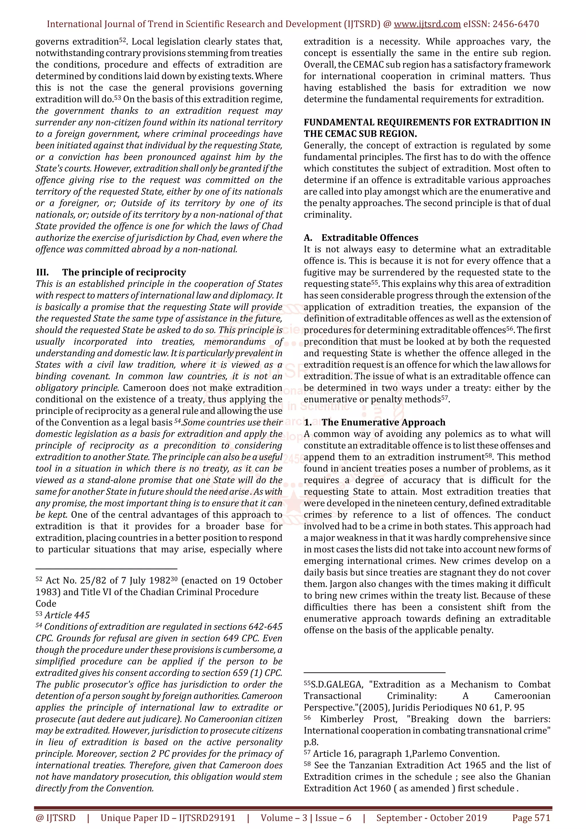 International Journal of Trend in Scientific Research and Development (IJTSRD) @ www.ijtsrd.com eISSN: 2456-6470
@ IJTSRD | Unique Paper ID – IJTSRD29191 | Volume – 3 | Issue – 6 | September - October 2019 Page 571
governs extradition52. Local legislation clearly states that,
notwithstandingcontraryprovisionsstemmingfromtreaties
the conditions, procedure and effects of extradition are
determined by conditions laid downbyexistingtexts.Where
this is not the case the general provisions governing
extradition will do.53 On the basis of this extradition regime,
the government thanks to an extradition request may
surrender any non-citizen found within its national territory
to a foreign government, where criminal proceedings have
been initiated against that individual by the requesting State,
or a conviction has been pronounced against him by the
State's courts. However, extraditionshallonlybegrantedif the
offence giving rise to the request was committed on the
territory of the requested State, either by one of its nationals
or a foreigner, or; Outside of its territory by one of its
nationals, or; outside of its territory by a non-national of that
State provided the offence is one for which the laws of Chad
authorize the exercise of jurisdiction by Chad, even where the
offence was committed abroad by a non-national.
III. The principle of reciprocity
This is an established principle in the cooperation of States
with respect to matters of international law and diplomacy. It
is basically a promise that the requesting State will provide
the requested State the same type of assistance in the future,
should the requested State be asked to do so. This principle is
usually incorporated into treaties, memorandums of
understanding and domestic law. Itisparticularlyprevalentin
States with a civil law tradition, where it is viewed as a
binding covenant. In common law countries, it is not an
obligatory principle. Cameroon does not make extradition
conditional on the existence of a treaty, thus applying the
principle of reciprocity as a general ruleandallowingthe use
of the Convention as a legal basis 54.Some countries use their
domestic legislation as a basis for extradition and apply the
principle of reciprocity as a precondition to considering
extradition to another State. The principle can also beauseful
tool in a situation in which there is no treaty, as it can be
viewed as a stand-alone promise that one State will do the
same for another State in future should the needarise.Aswith
any promise, the most important thing is to ensure that it can
be kept. One of the central advantages of this approach to
extradition is that it provides for a broader base for
extradition, placing countries in a better positiontorespond
to particular situations that may arise, especially where
52 Act No. 25/82 of 7 July 198230 (enacted on 19 October
1983) and Title VI of the Chadian Criminal Procedure
Code
53 Article 445
54 Conditions of extradition are regulated in sections 642-645
CPC. Grounds for refusal are given in section 649 CPC. Even
though the procedure under theseprovisionsiscumbersome, a
simplified procedure can be applied if the person to be
extradited gives his consent according to section 659 (1) CPC.
The public prosecutor's office has jurisdiction to order the
detention of a person sought by foreign authorities. Cameroon
applies the principle of international law to extradite or
prosecute (aut dedere aut judicare). No Cameroonian citizen
may be extradited. However, jurisdiction to prosecute citizens
in lieu of extradition is based on the active personality
principle. Moreover, section 2 PC provides for the primacy of
international treaties. Therefore, given that Cameroon does
not have mandatory prosecution, this obligation would stem
directly from the Convention.
extradition is a necessity. While approaches vary, the
concept is essentially the same in the entire sub region.
Overall, the CEMAC sub region has a satisfactory framework
for international cooperation in criminal matters. Thus
having established the basis for extradition we now
determine the fundamental requirements for extradition.
FUNDAMENTAL REQUIREMENTS FOR EXTRADITION IN
THE CEMAC SUB REGION.
Generally, the concept of extraction is regulated by some
fundamental principles. The first has to do with the offence
which constitutes the subject of extradition. Most often to
determine if an offence is extraditable various approaches
are called into play amongst which are the enumerative and
the penalty approaches. The second principle is that of dual
criminality.
A. Extraditable Offences
It is not always easy to determine what an extraditable
offence is. This is because it is not for every offence that a
fugitive may be surrendered by the requested state to the
requesting state55. This explains why this area of extradition
has seen considerable progress through the extension ofthe
application of extradition treaties, the expansion of the
definition of extraditable offences as well as the extensionof
procedures for determining extraditableoffences56.Thefirst
precondition that must be looked at by both the requested
and requesting State is whether the offence alleged in the
extradition request is an offence for which thelawallowsfor
extradition. The issue of what is an extraditable offence can
be determined in two ways under a treaty: either by the
enumerative or penalty methods57.
1. The Enumerative Approach
A common way of avoiding any polemics as to what will
constitute an extraditable offence istolisttheseoffensesand
append them to an extradition instrument58. This method
found in ancient treaties poses a number of problems, as it
requires a degree of accuracy that is difficult for the
requesting State to attain. Most extradition treaties that
were developed inthenineteencentury,definedextraditable
crimes by reference to a list of offences. The conduct
involved had to be a crime in both states. This approach had
a major weakness in that it was hardly comprehensive since
in most cases the lists did not take into account newforms of
emerging international crimes. New crimes develop on a
daily basis but since treaties are stagnant they do not cover
them. Jargon also changes with the times making it difficult
to bring new crimes within the treaty list. Because of these
difficulties there has been a consistent shift from the
enumerative approach towards defining an extraditable
offense on the basis of the applicable penalty.
55S.D.GALEGA, "Extradition as a Mechanism to Combat
Transactional Criminality: A Cameroonian
Perspective."(2005), Juridis Periodiques N0 61, P. 95
56 Kimberley Prost, "Breaking down the barriers:
International cooperationin combatingtransnational crime"
p.8.
57 Article 16, paragraph 1,Parlemo Convention.
58 See the Tanzanian Extradition Act 1965 and the list of
Extradition crimes in the schedule ; see also the Ghanian
Extradition Act 1960 ( as amended ) first schedule .
 