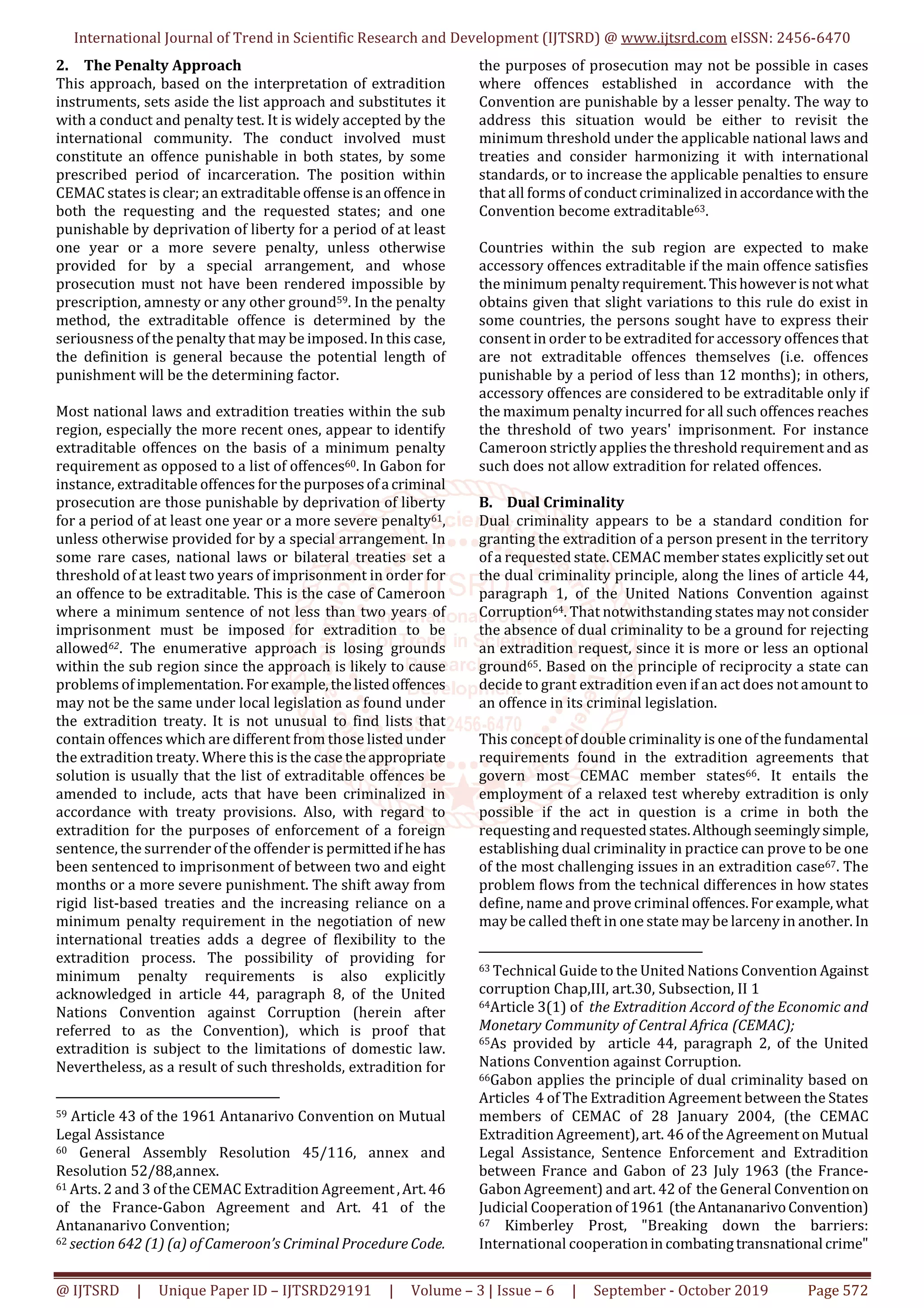 International Journal of Trend in Scientific Research and Development (IJTSRD) @ www.ijtsrd.com eISSN: 2456-6470
@ IJTSRD | Unique Paper ID – IJTSRD29191 | Volume – 3 | Issue – 6 | September - October 2019 Page 572
2. The Penalty Approach
This approach, based on the interpretation of extradition
instruments, sets aside the list approach and substitutes it
with a conduct and penalty test. It is widely accepted by the
international community. The conduct involved must
constitute an offence punishable in both states, by some
prescribed period of incarceration. The position within
CEMAC states is clear; an extraditable offenseisanoffencein
both the requesting and the requested states; and one
punishable by deprivation of liberty for a period of at least
one year or a more severe penalty, unless otherwise
provided for by a special arrangement, and whose
prosecution must not have been rendered impossible by
prescription, amnesty or any other ground59. In the penalty
method, the extraditable offence is determined by the
seriousness of the penalty that may be imposed. In this case,
the definition is general because the potential length of
punishment will be the determining factor.
Most national laws and extradition treaties within the sub
region, especially the more recent ones, appear to identify
extraditable offences on the basis of a minimum penalty
requirement as opposed to a list of offences60. In Gabon for
instance, extraditable offences for the purposesofa criminal
prosecution are those punishable by deprivation of liberty
for a period of at least one year or a more severe penalty61,
unless otherwise provided for by a special arrangement. In
some rare cases, national laws or bilateral treaties set a
threshold of at least two years of imprisonment in order for
an offence to be extraditable. This is the case of Cameroon
where a minimum sentence of not less than two years of
imprisonment must be imposed for extradition to be
allowed62. The enumerative approach is losing grounds
within the sub region since the approach is likely to cause
problems of implementation. Forexample,thelistedoffences
may not be the same under local legislation as found under
the extradition treaty. It is not unusual to find lists that
contain offences which are different from those listed under
the extradition treaty. Where this is the case theappropriate
solution is usually that the list of extraditable offences be
amended to include, acts that have been criminalized in
accordance with treaty provisions. Also, with regard to
extradition for the purposes of enforcement of a foreign
sentence, the surrender of the offender is permittedifhe has
been sentenced to imprisonment of between two and eight
months or a more severe punishment. The shift away from
rigid list-based treaties and the increasing reliance on a
minimum penalty requirement in the negotiation of new
international treaties adds a degree of flexibility to the
extradition process. The possibility of providing for
minimum penalty requirements is also explicitly
acknowledged in article 44, paragraph 8, of the United
Nations Convention against Corruption (herein after
referred to as the Convention), which is proof that
extradition is subject to the limitations of domestic law.
Nevertheless, as a result of such thresholds, extradition for
59 Article 43 of the 1961 Antanarivo Convention on Mutual
Legal Assistance
60 General Assembly Resolution 45/116, annex and
Resolution 52/88,annex.
61 Arts. 2 and 3 of the CEMAC Extradition Agreement,Art.46
of the France-Gabon Agreement and Art. 41 of the
Antananarivo Convention;
62 section 642 (1) (a) of Cameroon’s Criminal Procedure Code.
the purposes of prosecution may not be possible in cases
where offences established in accordance with the
Convention are punishable by a lesser penalty. The way to
address this situation would be either to revisit the
minimum threshold under the applicable national laws and
treaties and consider harmonizing it with international
standards, or to increase the applicable penalties to ensure
that all forms of conduct criminalized in accordancewiththe
Convention become extraditable63.
Countries within the sub region are expected to make
accessory offences extraditable if the main offence satisfies
the minimum penaltyrequirement. Thishoweverisnot what
obtains given that slight variations to this rule do exist in
some countries, the persons sought have to express their
consent in order to be extradited for accessory offences that
are not extraditable offences themselves (i.e. offences
punishable by a period of less than 12 months); in others,
accessory offences are considered to be extraditable only if
the maximum penalty incurred for all such offences reaches
the threshold of two years' imprisonment. For instance
Cameroon strictly applies the threshold requirement and as
such does not allow extradition for related offences.
B. Dual Criminality
Dual criminality appears to be a standard condition for
granting the extradition of a person present in the territory
of a requested state. CEMAC member states explicitlyset out
the dual criminality principle, along the lines of article 44,
paragraph 1, of the United Nations Convention against
Corruption64. That notwithstanding states may not consider
the absence of dual criminality to be a ground for rejecting
an extradition request, since it is more or less an optional
ground65. Based on the principle of reciprocity a state can
decide to grant extradition even if an act does not amount to
an offence in its criminal legislation.
This concept of double criminality is one of the fundamental
requirements found in the extradition agreements that
govern most CEMAC member states66. It entails the
employment of a relaxed test whereby extradition is only
possible if the act in question is a crime in both the
requesting and requested states.Althoughseeminglysimple,
establishing dual criminality in practice can prove to be one
of the most challenging issues in an extradition case67. The
problem flows from the technical differences in how states
define, name and prove criminal offences.Forexample, what
may be called theft in one state may be larceny in another. In
63 Technical Guide to the United Nations Convention Against
corruption Chap,III, art.30, Subsection, II 1
64Article 3(1) of the Extradition Accord of the Economic and
Monetary Community of Central Africa (CEMAC);
65As provided by article 44, paragraph 2, of the United
Nations Convention against Corruption.
66Gabon applies the principle of dual criminality based on
Articles 4 of The Extradition Agreement between the States
members of CEMAC of 28 January 2004, (the CEMAC
Extradition Agreement), art. 46 of the Agreement on Mutual
Legal Assistance, Sentence Enforcement and Extradition
between France and Gabon of 23 July 1963 (the France-
Gabon Agreement) and art. 42 of the General Conventionon
Judicial Cooperation of1961 (theAntananarivoConvention)
67 Kimberley Prost, "Breaking down the barriers:
International cooperationin combatingtransnational crime"
 