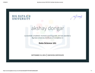 21/09/2016 Big Data University DS0101EN Certificate | Big Data University
https://courses.bigdatauniversity.com/certificates/5ab2da6f7379470e9873ae88aeeaef67 1/1
akshay dongar
successfully completed, received a passing grade, and was awarded a
Big Data University Certiﬁcate of Completion in
Data Science 101
SEPTEMBER 18, 2016 | DS0101EN CERTIFICATE
 