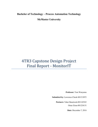 Bachelor of Technology – Process Automation Technology
McMaster University
4TR3 Capstone Design Project
Final Report - MonitorIT
Professor: Tom Wanyama
Submitted by: Lawrence Cheuk 001215072
Partners: Taher Banatwala 001145543
Omar Ziena 001224131
Date: December 7, 2016
 