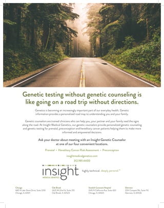 Genetic testing without genetic counseling is
like going on a road trip without directions.
Genetics is becoming an increasingly important part of our everyday health. Genetic
information provides a personalized road map to understanding you and your family.
Genetic counselors are trained clinicians who can help you, your partner and your family read the signs
along the road. At Insight Medical Genetics, our genetic counselors provide personalized genetic counseling
and genetic testing for prenatal, preconception and hereditary cancer patients helping them to make more
informed and empowered decisions.
Ask your doctor about meeting with an Insight Genetic Counselor
at one of our four convenient locations.
Prenatal • Hereditary Cancer Risk Assessment • Preconception
insightmedicalgenetics.com
312.981.4400
Chicago
680 N Lake Shore Drive, Suite 1230
Chicago, IL 60611
Oak Brook
2425 W 22nd St, Suite 210
Oak Brook, IL 60523
Swedish Covenant Hospital
5145 N California Ave, Suite 420
Chicago, IL 60625
Glenview
2551 Compass Rd., Suite 110
Glenview, IL 60026
 