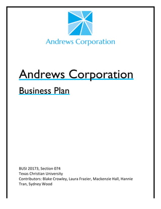  
	
  
	
  
	
  
	
  
Andrews Corporation
Business Plan
	
  
	
  
	
  
	
  
	
  
	
  
	
  
BUSI	
  20173,	
  Section	
  074	
  
Texas	
  Christian	
  University	
  
Contributors:	
  Blake	
  Crowley,	
  Laura	
  Frazier,	
  Mackenzie	
  Hall,	
  Hannie	
  
Tran,	
  Sydney	
  Wood	
  
 