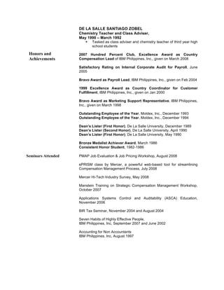 DE LA SALLE SANTIAGO ZOBEL
Chemistry Teacher and Class Adviser,
May 1990 – March 1992
§ Tasked as class adviser and chemistry teacher of third year high
school students
2007 Hundred Percent Club, Excellence Award as Country
Compensation Lead of IBM Philippines, Inc., given on March 2008
Satisfactory Rating on Internal Corporate Audit for Payroll, June
2005
Bravo Award as Payroll Lead, IBM Philippines, Inc., given on Feb 2004
1999 Excellence Award as Country Coordinator for Customer
Fulfillment, IBM Philippines, Inc., given on Jan 2000
Bravo Award as Marketing Support Representative, IBM Philippines,
Inc., given on March 1998
Outstanding Employee of the Year, Moldex, Inc., December 1993
Outstanding Employee of the Year, Moldex, Inc., December 1994
Dean’s Lister (First Honor), De La Salle University, December 1989
Dean’s Lister (Second Honor), De La Salle University, April 1990
Dean’s Lister (First Honor), De La Salle University, May 1990
Bronze Medalist Achiever Award, March 1986
Consistent Honor Student, 1982-1986
Seminars Attended PMAP Job Evaluation & Job Pricing Workshop, August 2008
ePRISM class by Mercer, a powerful web-based tool for streamlining
Compensation Management Process, July 2008
Mercer Hi-Tech Industry Survey, May 2008
Manstein Training on Strategic Compensation Management Workshop,
October 2007
Applications Systems Control and Auditability (ASCA) Education,
November 2006
BIR Tax Seminar, November 2004 and August 2004
Seven Habits of Highly Effective People,
IBM Philippines, Inc, September 2007 and June 2002
Accounting for Non Accountants
IBM Philippines, Inc, August 1997
Honors and
Achievements
 