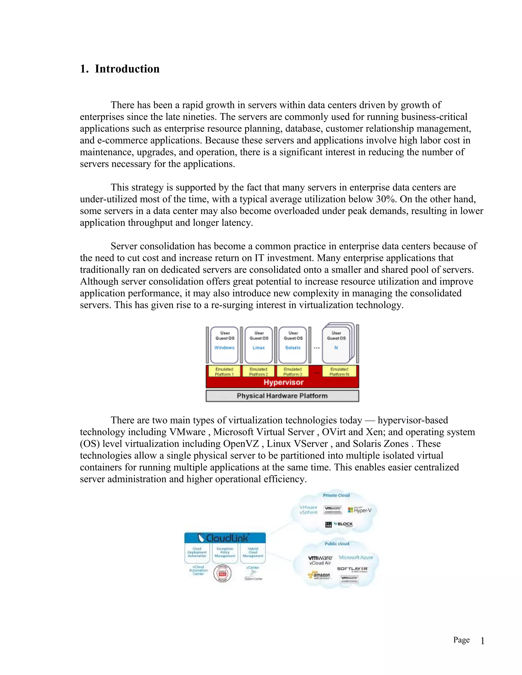 1. Introduction
There has been a rapid growth in servers within data centers driven by growth of
enterprises since the late nineties. The servers are commonly used for running business-critical
applications such as enterprise resource planning, database, customer relationship management,
and e-commerce applications. Because these servers and applications involve high labor cost in
maintenance, upgrades, and operation, there is a significant interest in reducing the number of
servers necessary for the applications.
This strategy is supported by the fact that many servers in enterprise data centers are
under-utilized most of the time, with a typical average utilization below 30%. On the other hand,
some servers in a data center may also become overloaded under peak demands, resulting in lower
application throughput and longer latency.
Server consolidation has become a common practice in enterprise data centers because of
the need to cut cost and increase return on IT investment. Many enterprise applications that
traditionally ran on dedicated servers are consolidated onto a smaller and shared pool of servers.
Although server consolidation offers great potential to increase resource utilization and improve
application performance, it may also introduce new complexity in managing the consolidated
servers. This has given rise to a re-surging interest in virtualization technology.
There are two main types of virtualization technologies today — hypervisor-based
technology including VMware , Microsoft Virtual Server , OVirt and Xen; and operating system
(OS) level virtualization including OpenVZ , Linux VServer , and Solaris Zones . These
technologies allow a single physical server to be partitioned into multiple isolated virtual
containers for running multiple applications at the same time. This enables easier centralized
server administration and higher operational efficiency.
Page 1
 