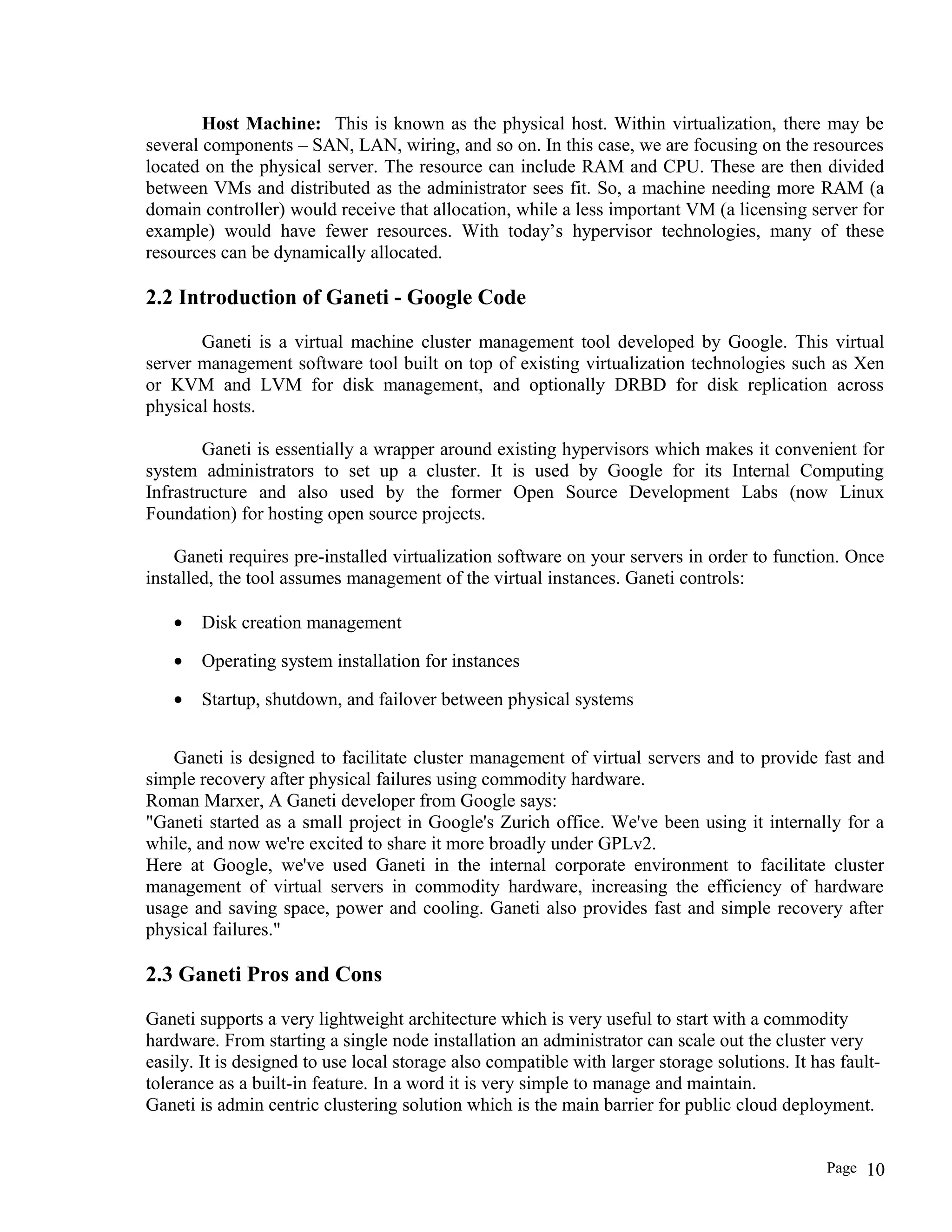 Host Machine: This is known as the physical host. Within virtualization, there may be
several components – SAN, LAN, wiring, and so on. In this case, we are focusing on the resources
located on the physical server. The resource can include RAM and CPU. These are then divided
between VMs and distributed as the administrator sees fit. So, a machine needing more RAM (a
domain controller) would receive that allocation, while a less important VM (a licensing server for
example) would have fewer resources. With today’s hypervisor technologies, many of these
resources can be dynamically allocated.
2.2 Introduction of Ganeti - Google Code
Ganeti is a virtual machine cluster management tool developed by Google. This virtual
server management software tool built on top of existing virtualization technologies such as Xen
or KVM and LVM for disk management, and optionally DRBD for disk replication across
physical hosts.
Ganeti is essentially a wrapper around existing hypervisors which makes it convenient for
system administrators to set up a cluster. It is used by Google for its Internal Computing
Infrastructure and also used by the former Open Source Development Labs (now Linux
Foundation) for hosting open source projects.
Ganeti requires pre-installed virtualization software on your servers in order to function. Once
installed, the tool assumes management of the virtual instances. Ganeti controls:
• Disk creation management
• Operating system installation for instances
• Startup, shutdown, and failover between physical systems
Ganeti is designed to facilitate cluster management of virtual servers and to provide fast and
simple recovery after physical failures using commodity hardware.
Roman Marxer, A Ganeti developer from Google says:
"Ganeti started as a small project in Google's Zurich office. We've been using it internally for a
while, and now we're excited to share it more broadly under GPLv2.
Here at Google, we've used Ganeti in the internal corporate environment to facilitate cluster
management of virtual servers in commodity hardware, increasing the efficiency of hardware
usage and saving space, power and cooling. Ganeti also provides fast and simple recovery after
physical failures."
2.3 Ganeti Pros and Cons
Ganeti supports a very lightweight architecture which is very useful to start with a commodity
hardware. From starting a single node installation an administrator can scale out the cluster very
easily. It is designed to use local storage also compatible with larger storage solutions. It has fault-
tolerance as a built-in feature. In a word it is very simple to manage and maintain.
Ganeti is admin centric clustering solution which is the main barrier for public cloud deployment.
Page 10
 